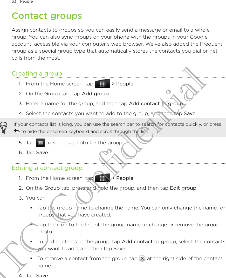 63  People      Contact groupsAssign contacts to groups so you can easily send a message or email to a whole group. You can also sync groups on your phone with the groups in your Google account, accessible via your computer’s web browser. We’ve also added the Frequent group as a special group type that automatically stores the contacts you dial or get calls from the most.Creating a groupFrom the Home screen, tap   &gt; People.On the Group tab, tap Add group.Enter a name for the group, and then tap Add contact to group.Select the contacts you want to add to the group, and then tap Save.If your contacts list is long, you can use the search bar to search for contacts quickly, or press  to hide the onscreen keyboard and scroll through the list.5.  Tap   to select a photo for the group.6.  Tap Save.Editing a contact groupFrom the Home screen, tap   &gt; People.On the Group tab, press and hold the group, and then tap Edit group.You can:Tap the group name to change the name. You can only change the name for groups that you have created.Tap the icon to the left of the group name to change or remove the group photo.To add contacts to the group, tap Add contact to group, select the contacts you want to add, and then tap Save.To remove a contact from the group, tap   at the right side of the contact name.4.  Tap Save.1.2.3.4.1.2.3.HTC Confidential