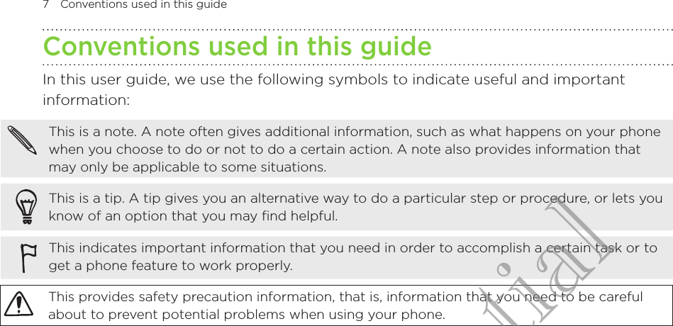 7  Conventions used in this guideConventions used in this guideIn this user guide, we use the following symbols to indicate useful and important information:This is a note. A note often gives additional information, such as what happens on your phone when you choose to do or not to do a certain action. A note also provides information that may only be applicable to some situations.This is a tip. A tip gives you an alternative way to do a particular step or procedure, or lets you know of an option that you may find helpful.This indicates important information that you need in order to accomplish a certain task or to get a phone feature to work properly.This provides safety precaution information, that is, information that you need to be careful about to prevent potential problems when using your phone.HTC Confidential