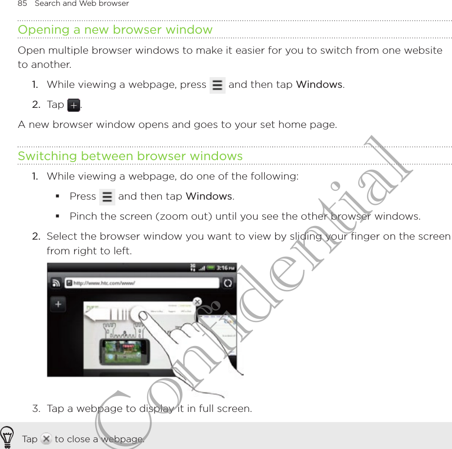 85  Search and Web browserOpening a new browser windowOpen multiple browser windows to make it easier for you to switch from one website to another.While viewing a webpage, press   and then tap Windows.Tap  .A new browser window opens and goes to your set home page.Switching between browser windowsWhile viewing a webpage, do one of the following:Press   and then tap Windows.Pinch the screen (zoom out) until you see the other browser windows.2.  Select the browser window you want to view by sliding your finger on the screen from right to left.3.  Tap a webpage to display it in full screen.Tap   to close a webpage.1.2.1.HTC Confidential