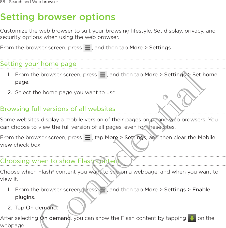 88  Search and Web browserSetting browser optionsCustomize the web browser to suit your browsing lifestyle. Set display, privacy, and security options when using the web browser.From the browser screen, press  , and then tap More &gt; Settings.Setting your home pageFrom the browser screen, press  , and then tap More &gt; Settings &gt; Set home page.2.  Select the home page you want to use.Browsing full versions of all websitesSome websites display a mobile version of their pages on phone web browsers. You can choose to view the full version of all pages, even for these sites.From the browser screen, press  , tap More &gt; Settings, and then clear the Mobile view check box.Choosing when to show Flash contentChoose which Flash® content you want to see on a webpage, and when you want to view it.1.  From the browser screen, press  , and then tap More &gt; Settings &gt; Enable plugins.2.  Tap On demand.After selecting On demand, you can show the Flash content by tapping   on the webpage.1.HTC Confidential