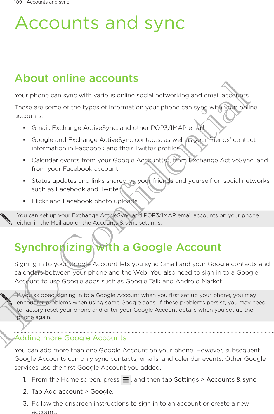 109  Accounts and sync      Accounts and syncAbout online accountsYour phone can sync with various online social networking and email accounts.These are some of the types of information your phone can sync with your online accounts:Gmail, Exchange ActiveSync, and other POP3/IMAP email.Google and Exchange ActiveSync contacts, as well as your friends’ contact information in Facebook and their Twitter profiles.Calendar events from your Google Account(s), from Exchange ActiveSync, and from your Facebook account.Status updates and links shared by your friends and yourself on social networks such as Facebook and Twitter.Flickr and Facebook photo uploads.You can set up your Exchange ActiveSync and POP3/IMAP email accounts on your phone either in the Mail app or the Accounts &amp; sync settings.Synchronizing with a Google AccountSigning in to your Google Account lets you sync Gmail and your Google contacts and calendars between your phone and the Web. You also need to sign in to a Google Account to use Google apps such as Google Talk and Android Market.If you skipped signing in to a Google Account when you first set up your phone, you may encounter problems when using some Google apps. If these problems persist, you may need to factory reset your phone and enter your Google Account details when you set up the phone again.Adding more Google AccountsYou can add more than one Google Account on your phone. However, subsequent Google Accounts can only sync contacts, emails, and calendar events. Other Google services use the first Google Account you added.From the Home screen, press  , and then tap Settings &gt; Accounts &amp; sync. Tap Add account &gt; Google.Follow the onscreen instructions to sign in to an account or create a new account.1.2.3.HTC Confidential