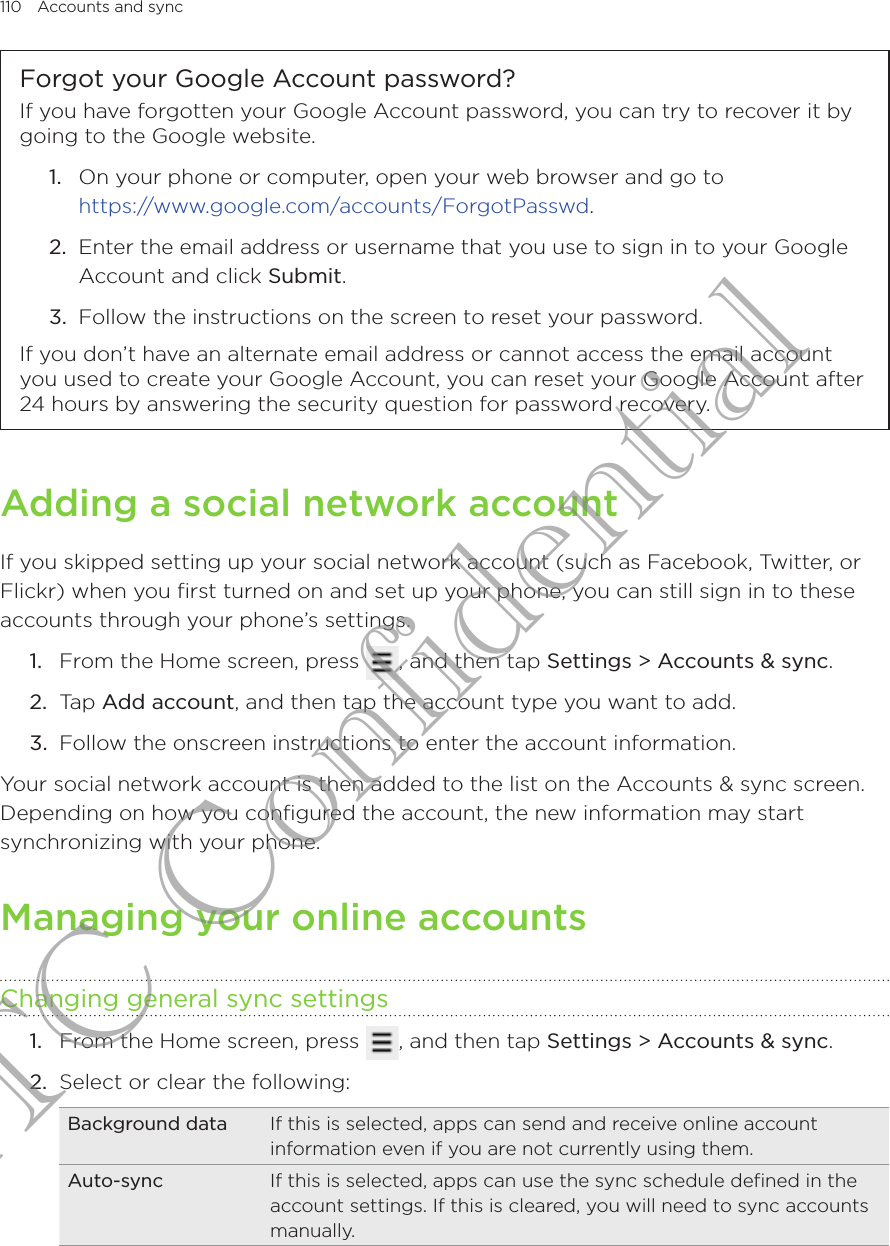 110  Accounts and sync      Forgot your Google Account password?If you have forgotten your Google Account password, you can try to recover it by going to the Google website.1.  On your phone or computer, open your web browser and go to  https://www.google.com/accounts/ForgotPasswd.2.  Enter the email address or username that you use to sign in to your Google Account and click Submit.3.  Follow the instructions on the screen to reset your password.If you don’t have an alternate email address or cannot access the email account you used to create your Google Account, you can reset your Google Account after 24 hours by answering the security question for password recovery.Adding a social network accountIf you skipped setting up your social network account (such as Facebook, Twitter, or Flickr) when you first turned on and set up your phone, you can still sign in to these accounts through your phone’s settings.From the Home screen, press  , and then tap Settings &gt; Accounts &amp; sync. Tap Add account, and then tap the account type you want to add.Follow the onscreen instructions to enter the account information.Your social network account is then added to the list on the Accounts &amp; sync screen. Depending on how you configured the account, the new information may start synchronizing with your phone.Managing your online accountsChanging general sync settingsFrom the Home screen, press  , and then tap Settings &gt; Accounts &amp; sync. Select or clear the following:Background data If this is selected, apps can send and receive online account information even if you are not currently using them.Auto-sync If this is selected, apps can use the sync schedule defined in the account settings. If this is cleared, you will need to sync accounts manually.1.2.3.1.2.HTC Confidential