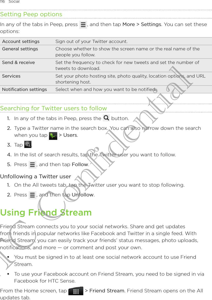 116  Social      Setting Peep optionsIn any of the tabs in Peep, press  , and then tap More &gt; Settings. You can set these options:Account settings Sign out of your Twitter account.General settings Choose whether to show the screen name or the real name of the people you follow.Send &amp; receive Set the frequency to check for new tweets and set the number of tweets to download.Services Set your photo hosting site, photo quality, location options, and URL shortening host.Notification settings Select when and how you want to be notified.Searching for Twitter users to followIn any of the tabs in Peep, press the   button.Type a Twitter name in the search box. You can also narrow down the search when you tap   &gt; Users.3.  Tap  .4.  In the list of search results, tap the Twitter user you want to follow.5.  Press  , and then tap Follow.Unfollowing a Twitter userOn the All tweets tab, tap the Twitter user you want to stop following.Press  , and then tap Unfollow. Using Friend StreamFriend Stream connects you to your social networks. Share and get updates from friends in popular networks like Facebook and Twitter in a single feed. With Friend Stream, you can easily track your friends’ status messages, photo uploads, notifications, and more — or comment and post your own.You must be signed in to at least one social network account to use Friend Stream.To use your Facebook account on Friend Stream, you need to be signed in via Facebook for HTC Sense.From the Home screen, tap   &gt; Friend Stream. Friend Stream opens on the All updates tab.1.2.1.2.HTC Confidential