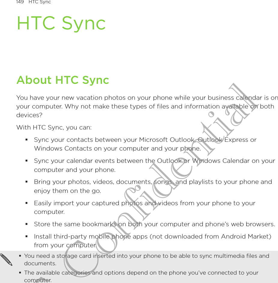 149  HTC SyncHTC SyncAbout HTC SyncYou have your new vacation photos on your phone while your business calendar is on your computer. Why not make these types of files and information available on both devices?With HTC Sync, you can:Sync your contacts between your Microsoft Outlook, Outlook Express or Windows Contacts on your computer and your phone.Sync your calendar events between the Outlook or Windows Calendar on your computer and your phone.Bring your photos, videos, documents, songs, and playlists to your phone and enjoy them on the go.Easily import your captured photos and videos from your phone to your computer.Store the same bookmarks on both your computer and phone’s web browsers.Install third-party mobile phone apps (not downloaded from Android Market) from your computer.You need a storage card inserted into your phone to be able to sync multimedia files and documents.The available categories and options depend on the phone you’ve connected to your computer.HTC Confidential