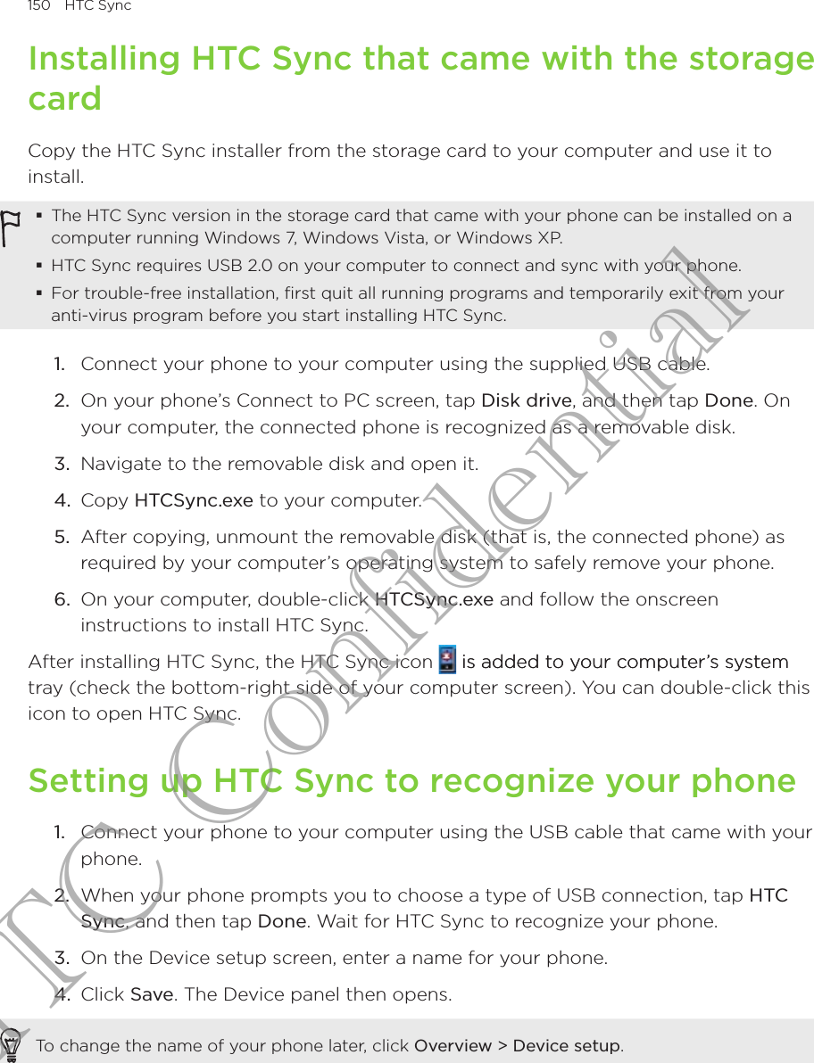 150  HTC SyncInstalling HTC Sync that came with the storage cardCopy the HTC Sync installer from the storage card to your computer and use it to install.The HTC Sync version in the storage card that came with your phone can be installed on a computer running Windows 7, Windows Vista, or Windows XP.HTC Sync requires USB 2.0 on your computer to connect and sync with your phone.For trouble-free installation, first quit all running programs and temporarily exit from your anti-virus program before you start installing HTC Sync.1.  Connect your phone to your computer using the supplied USB cable.2.  On your phone’s Connect to PC screen, tap Disk drive, and then tap Done. On your computer, the connected phone is recognized as a removable disk.3.  Navigate to the removable disk and open it.4.  Copy HTCSync.exe to your computer.5.  After copying, unmount the removable disk (that is, the connected phone) as required by your computer’s operating system to safely remove your phone.6.  On your computer, double-click HTCSync.exe and follow the onscreen instructions to install HTC Sync.After installing HTC Sync, the HTC Sync icon   is added to your computer’s systemis added to your computer’s system tray (check the bottom-right side of your computer screen). You can double-click this icon to open HTC Sync.Setting up HTC Sync to recognize your phone1.  Connect your phone to your computer using the USB cable that came with your phone.2.  When your phone prompts you to choose a type of USB connection, tap HTC Sync, and then tap Done. Wait for HTC Sync to recognize your phone.3.  On the Device setup screen, enter a name for your phone.4.  Click Save. The Device panel then opens.To change the name of your phone later, click Overview &gt; Device setup.HTC Confidential