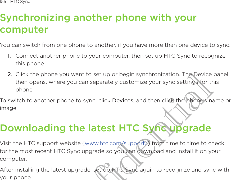 155  HTC SyncSynchronizing another phone with your computerYou can switch from one phone to another, if you have more than one device to sync.Connect another phone to your computer, then set up HTC Sync to recognize this phone.Click the phone you want to set up or begin synchronization. The Device panel then opens, where you can separately customize your sync settings for this phone.To switch to another phone to sync, click Devices, and then click the phone’s name or image.Downloading the latest HTC Sync upgradeVisit the HTC support website (www.htc.com/support/) from time to time to check for the most recent HTC Sync upgrade so you can download and install it on your computer.After installing the latest upgrade, set up HTC Sync again to recognize and sync with your phone.1.2.HTC Confidential