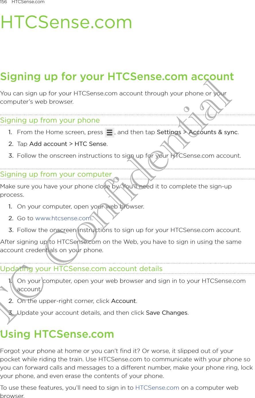 156  HTCSense.com      HTCSense.comSigning up for your HTCSense.com accountYou can sign up for your HTCSense.com account through your phone or your computer’s web browser.Signing up from your phoneFrom the Home screen, press  , and then tap Settings &gt; Accounts &amp; sync.Tap Add account &gt; HTC Sense.Follow the onscreen instructions to sign up for your HTCSense.com account.Signing up from your computerMake sure you have your phone close by. You’ll need it to complete the sign-up process.On your computer, open your web browser.Go to www.htcsense.com.Follow the onscreen instructions to sign up for your HTCSense.com account.After signing up to HTCSense.com on the Web, you have to sign in using the same account credentials on your phone.Updating your HTCSense.com account details1.  On your computer, open your web browser and sign in to your HTCSense.com account.2.  On the upper-right corner, click Account.3.  Update your account details, and then click Save Changes.Using HTCSense.comForgot your phone at home or you can’t find it? Or worse, it slipped out of your pocket while riding the train. Use HTCSense.com to communicate with your phone so you can forward calls and messages to a different number, make your phone ring, lock your phone, and even erase the contents of your phone. To use these features, you’ll need to sign in to HTCSense.com on a computer web browser.1.2.3.1.2.3.HTC Confidential