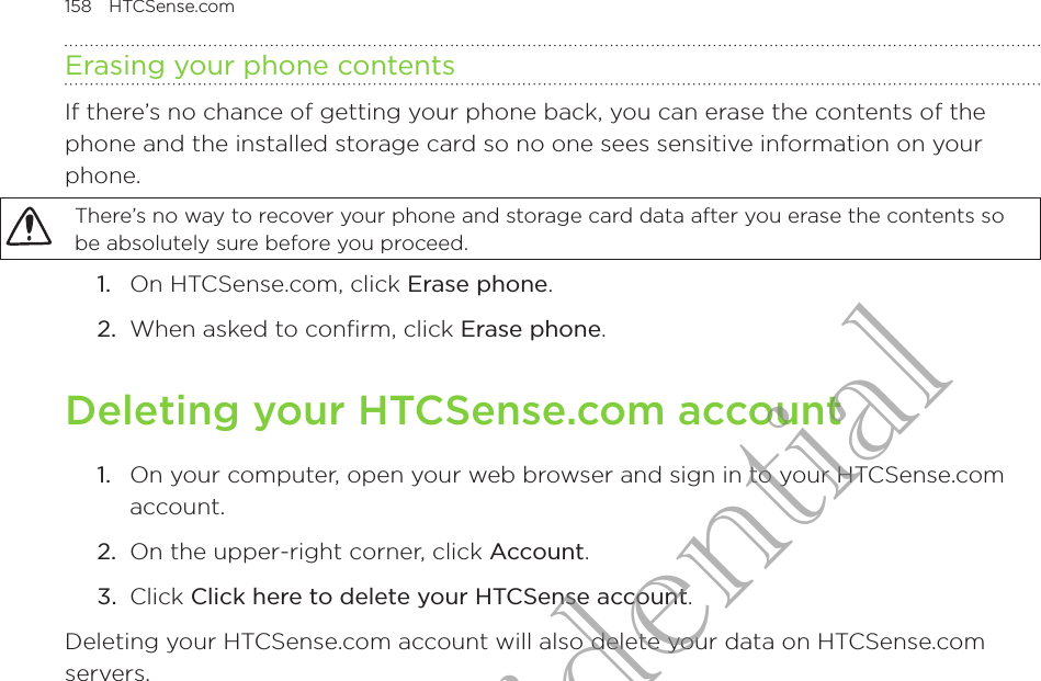158  HTCSense.com      Erasing your phone contentsIf there’s no chance of getting your phone back, you can erase the contents of the phone and the installed storage card so no one sees sensitive information on your phone.There’s no way to recover your phone and storage card data after you erase the contents so be absolutely sure before you proceed.1.  On HTCSense.com, click Erase phone.2.  When asked to confirm, click Erase phone.Deleting your HTCSense.com account1.  On your computer, open your web browser and sign in to your HTCSense.com account.2.  On the upper-right corner, click Account.3.  Click Click here to delete your HTCSense account.Deleting your HTCSense.com account will also delete your data on HTCSense.com servers.HTC Confidential
