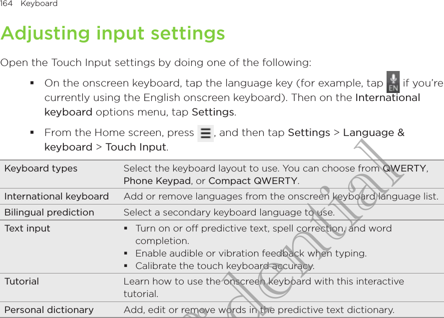 164  Keyboard      Adjusting input settingsOpen the Touch Input settings by doing one of the following:On the onscreen keyboard, tap the language key (for example, tap   if you’re currently using the English onscreen keyboard). Then on the International keyboard options menu, tap Settings.From the Home screen, press  , and then tap Settings &gt; Language &amp; keyboard &gt; Touch Input.Keyboard types Select the keyboard layout to use. You can choose from QWERTY, Phone Keypad, or Compact QWERTY.International keyboard Add or remove languages from the onscreen keyboard language list.Bilingual prediction Select a secondary keyboard language to use.Text input  Turn on or off predictive text, spell correction, and word completion.Enable audible or vibration feedback when typing.Calibrate the touch keyboard accuracy.Tutorial Learn how to use the onscreen keyboard with this interactive tutorial.Personal dictionary Add, edit or remove words in the predictive text dictionary.HTC Confidential