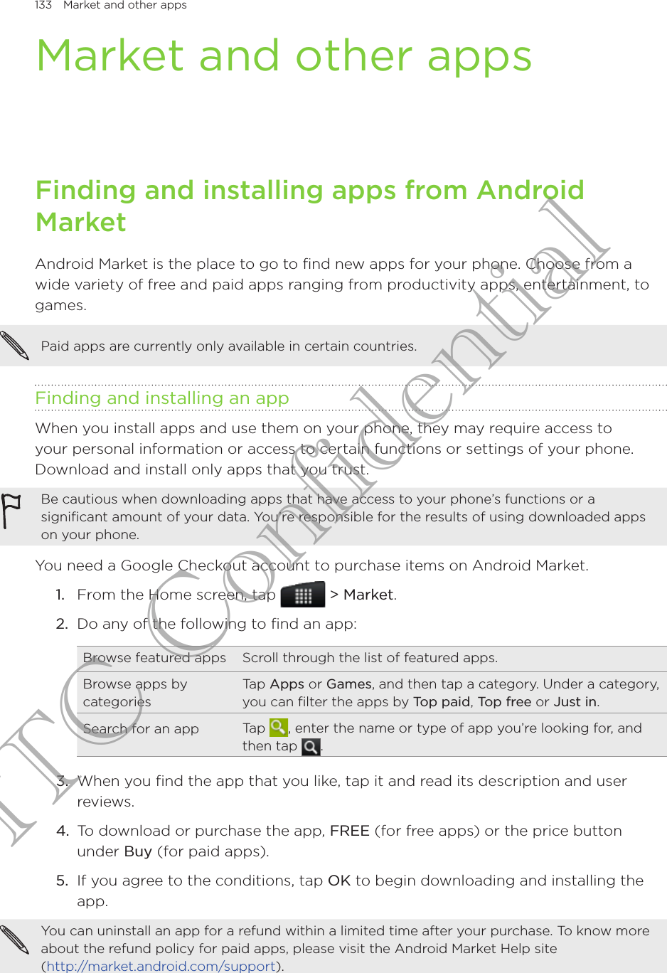 133  Market and other appsMarket and other appsFinding and installing apps from Android MarketAndroid Market is the place to go to find new apps for your phone. Choose from a wide variety of free and paid apps ranging from productivity apps, entertainment, to games.Paid apps are currently only available in certain countries.Finding and installing an appWhen you install apps and use them on your phone, they may require access to your personal information or access to certain functions or settings of your phone. Download and install only apps that you trust.Be cautious when downloading apps that have access to your phone’s functions or a significant amount of your data. You’re responsible for the results of using downloaded apps on your phone.You need a Google Checkout account to purchase items on Android Market.1.  From the Home screen, tap  &gt; Market.2.  Do any of the following to find an app:Browse featured apps Scroll through the list of featured apps.Browse apps by categoriesTap Apps or Games, and then tap a category. Under a category, you can filter the apps by Top paid, Top free or Just in.Search for an app Tap  , enter the name or type of app you’re looking for, and then tap  .3.  When you find the app that you like, tap it and read its description and user reviews.4.  To download or purchase the app, FREE (for free apps) or the price button under Buy (for paid apps).5.  If you agree to the conditions, tap OK to begin downloading and installing the app.You can uninstall an app for a refund within a limited time after your purchase. To know more about the refund policy for paid apps, please visit the Android Market Help site  (http://market.android.com/support).HTC Confidential