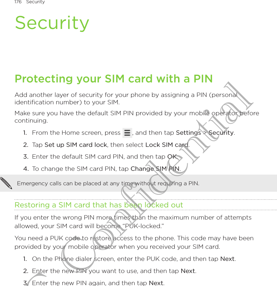176  Security      SecurityProtecting your SIM card with a PINAdd another layer of security for your phone by assigning a PIN (personal identiﬁcation number) to your SIM.Make sure you have the default SIM PIN provided by your mobile operator before continuing.From the Home screen, press  , and then tap Settings &gt; Security.Tap Set up SIM card lock, then select Lock SIM card.Enter the default SIM card PIN, and then tap OK.To change the SIM card PIN, tap Change SIM PIN.Emergency calls can be placed at any time without requiring a PIN.Restoring a SIM card that has been locked outIf you enter the wrong PIN more times than the maximum number of attempts allowed, your SIM card will become “PUK-locked.”You need a PUK code to restore access to the phone. This code may have been provided by your mobile operator when you received your SIM card.On the Phone dialer screen, enter the PUK code, and then tap Next.Enter the new PIN you want to use, and then tap Next. Enter the new PIN again, and then tap Next.1.2.3.4.1.2.3.HTC Confidential