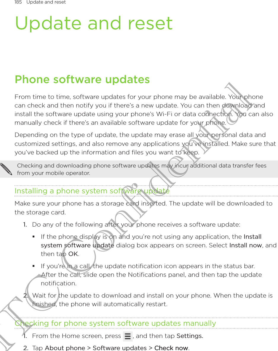 185  Update and reset      Update and resetPhone software updatesFrom time to time, software updates for your phone may be available. Your phone can check and then notify you if there’s a new update. You can then download and install the software update using your phone’s Wi-Fi or data connection. You can also manually check if there’s an available software update for your phone.Depending on the type of update, the update may erase all your personal data and customized settings, and also remove any applications you’ve installed. Make sure that you’ve backed up the information and files you want to keep.Checking and downloading phone software updates may incur additional data transfer fees from your mobile operator.Installing a phone system software updateMake sure your phone has a storage card inserted. The update will be downloaded to the storage card.Do any of the following after your phone receives a software update:If the phone display is on and you’re not using any application, the Install system software update dialog box appears on screen. Select Install now, and then tap OK.If you’re in a call, the update notification icon appears in the status bar. After the call, slide open the Notifications panel, and then tap the update notification.2.  Wait for the update to download and install on your phone. When the update is finished, the phone will automatically restart.Checking for phone system software updates manuallyFrom the Home screen, press  , and then tap Settings.Tap About phone &gt; Software updates &gt; Check nowCheck now.1.1.2.HTC Confidential