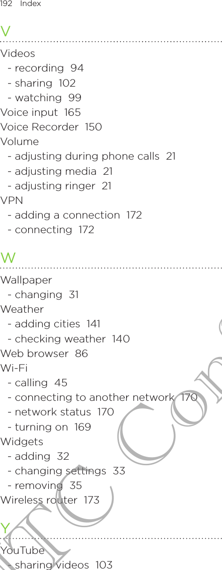 192  Index      VVideos- recording  94- sharing  102- watching  99Voice input  165Voice Recorder  150Volume- adjusting during phone calls  21- adjusting media  21- adjusting ringer  21VPN- adding a connection  172- connecting  172WWallpaper- changing  31Weather- adding cities  141- checking weather  140Web browser  86Wi-Fi- calling  45- connecting to another network  170- network status  170- turning on  169Widgets- adding  32- changing settings  33- removing  35Wireless router  173YYouTube- sharing videos  103HTC Confidential