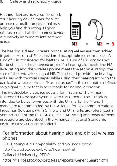 16      Safety and regulatory guideHearing devices may also be rated. Your hearing device manufacturer or hearing health professional may help you find this rating. Higher ratings mean that the hearing device is relatively immune to interference noise.  The hearing aid and wireless phone rating values are then added together. A sum of 5 is considered acceptable for normal use. A sum of 6 is considered for better use. A sum of 8 is considered for best use. In the above example, if a hearing aid meets the M2 level rating and the wireless phone meets the M3 level rating, the sum of the two values equal M5. This should provide the hearing aid user with “normal usage” while using their hearing aid with the particular wireless phone. “Normal usage” in this context is defined as a signal quality that is acceptable for normal operation.This methodology applies equally for T ratings. The M mark is intended to be synonymous with the U mark. The T mark is intended to be synonymous with the UT mark. The M and T marks are recommended by the Alliance for Telecommunications Industries Solutions (ATIS). The U and UT marks are referenced in Section 20.19 of the FCC Rules. The HAC rating and measurement procedure are described in the American National Standards Institute (ANSI) C63.19 standard.For information about hearing aids and digital wireless phonesFCC Hearing Aid Compatibility and Volume Control:http://www.fcc.gov/cgb/dro/hearing.htmlGallaudet University, RERC:https://fjallfoss.fcc.gov/oetcf/eas/reports/GenericSearch.cfm