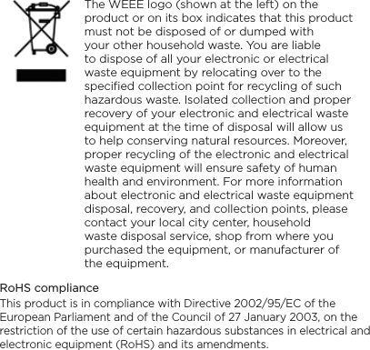     The WEEE logo (shown at the left) on the product or on its box indicates that this product must not be disposed of or dumped with your other household waste. You are liable to dispose of all your electronic or electrical waste equipment by relocating over to the specified collection point for recycling of such hazardous waste. Isolated collection and proper recovery of your electronic and electrical waste equipment at the time of disposal will allow us to help conserving natural resources. Moreover, proper recycling of the electronic and electrical waste equipment will ensure safety of human health and environment. For more information about electronic and electrical waste equipment disposal, recovery, and collection points, please contact your local city center, household waste disposal service, shop from where you purchased the equipment, or manufacturer of the equipment.RoHS complianceThis product is in compliance with Directive 2002/95/EC of the European Parliament and of the Council of 27 January 2003, on the restriction of the use of certain hazardous substances in electrical and electronic equipment (RoHS) and its amendments.