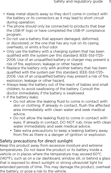 Safety and regulatory guide      5    Keep metal objects away so they don’t come in contact with the battery or its connectors as it may lead to short circuit during operation. The phone should only be connected to products that bear the USB-IF logo or have completed the USB-IF compliance program.Do not use a battery that appears damaged, deformed, or discolored, or the one that has any rust on its casing, overheats, or emits a foul odor. Only use the battery with a charging system that has been qualified with the system per this standard. IEEE-Std-1725-2006. Use of an unqualified battery or charger may present a risk of fire, explosion, leakage or other hazard.Replace the battery only with another battery that has been qualified with the system per this standard, IEEE-Std-1725-2006. Use of an unqualified battery may present a risk of fire, explosion, leakage or other hazard.Always keep the battery out of the reach of babies and small children, to avoid swallowing of the battery. Consult the doctor immediately if the battery is swallowed. If the battery leaks: Do not allow the leaking ﬂuid to come in contact with skin or clothing. If already in contact, ﬂush the aected area immediately with clean water and seek medical advice. Do not allow the leaking ﬂuid to come in contact with eyes. If already in contact, DO NOT rub; rinse with clean water immediately and seek medical advice. Take extra precautions to keep a leaking battery away from ﬁre as there is a danger of ignition or explosion. Safety precautions for direct sunlightKeep this product away from excessive moisture and extreme temperatures. Do not leave the product or its battery inside a vehicle or in places where the temperature may exceed 60°C (140°F), such as on a car dashboard, window sill, or behind a glass that is exposed to direct sunlight or strong ultraviolet light for extended periods of time. This may damage the product, overheat the battery, or pose a risk to the vehicle.••••••••••