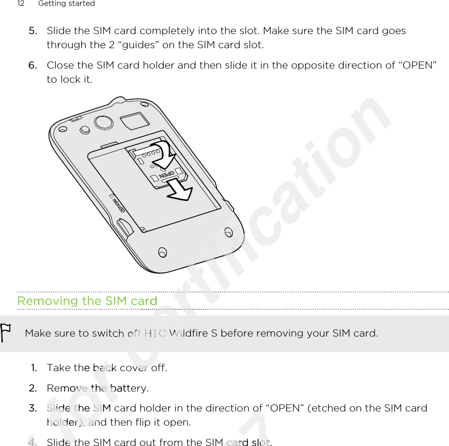 5. Slide the SIM card completely into the slot. Make sure the SIM card goesthrough the 2 “guides” on the SIM card slot.6. Close the SIM card holder and then slide it in the opposite direction of “OPEN”to lock it. Removing the SIM cardMake sure to switch off HTC Wildfire S before removing your SIM card.1. Take the back cover off.2. Remove the battery.3. Slide the SIM card holder in the direction of “OPEN” (etched on the SIM cardholder), and then flip it open.4. Slide the SIM card out from the SIM card slot.12 Getting startedOnly 4.Only 4.for Take the back cover off.for Take the back cover off.Remove the battery.for Remove the battery.Slide the SIM card holder in the direction of “OPEN” (etched on the SIM cardfor Slide the SIM card holder in the direction of “OPEN” (etched on the SIM cardholder), and then flip it open.for holder), and then flip it open.Slide the SIM card out from the SIM card slot.for Slide the SIM card out from the SIM card slot.certification certification certification certification certification certification Removing the SIM cardcertification Removing the SIM cardcertification certification certification certification Make sure to switch off HTC Wildfire S before removing your SIM card.certification Make sure to switch off HTC Wildfire S before removing your SIM card.Take the back cover off.certification Take the back cover off.2011/03/07Slide the SIM card holder in the direction of “OPEN” (etched on the SIM card2011/03/07Slide the SIM card holder in the direction of “OPEN” (etched on the SIM cardSlide the SIM card out from the SIM card slot.2011/03/07Slide the SIM card out from the SIM card slot.
