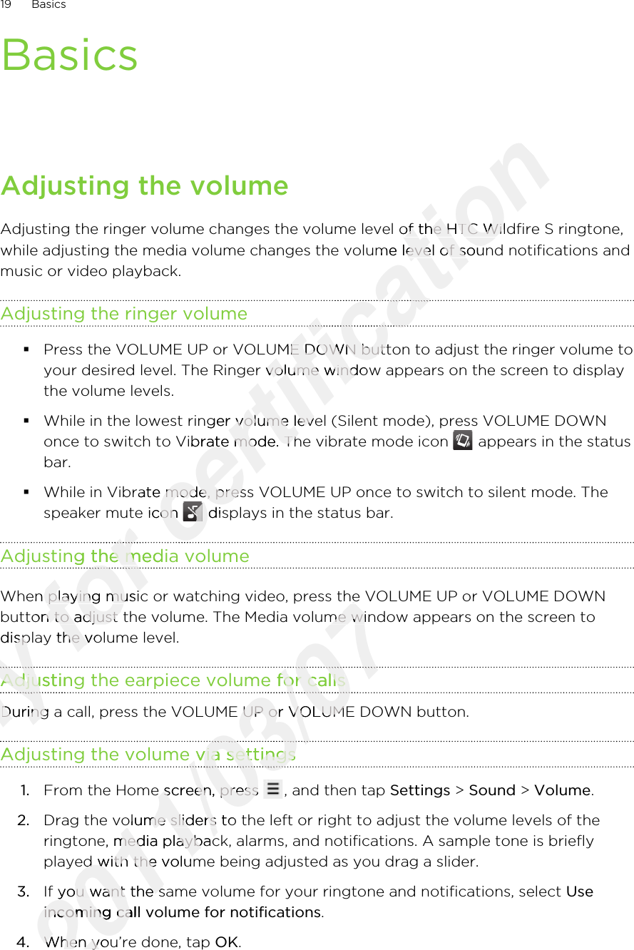 BasicsAdjusting the volumeAdjusting the ringer volume changes the volume level of the HTC Wildfire S ringtone,while adjusting the media volume changes the volume level of sound notifications andmusic or video playback.Adjusting the ringer volume§Press the VOLUME UP or VOLUME DOWN button to adjust the ringer volume toyour desired level. The Ringer volume window appears on the screen to displaythe volume levels.§While in the lowest ringer volume level (Silent mode), press VOLUME DOWNonce to switch to Vibrate mode. The vibrate mode icon   appears in the statusbar.§While in Vibrate mode, press VOLUME UP once to switch to silent mode. Thespeaker mute icon   displays in the status bar.Adjusting the media volumeWhen playing music or watching video, press the VOLUME UP or VOLUME DOWNbutton to adjust the volume. The Media volume window appears on the screen todisplay the volume level.Adjusting the earpiece volume for callsDuring a call, press the VOLUME UP or VOLUME DOWN button.Adjusting the volume via settings1. From the Home screen, press  , and then tap Settings &gt; Sound &gt; Volume.2. Drag the volume sliders to the left or right to adjust the volume levels of theringtone, media playback, alarms, and notifications. A sample tone is brieflyplayed with the volume being adjusted as you drag a slider.3. If you want the same volume for your ringtone and notifications, select Useincoming call volume for notifications.4. When you’re done, tap OK.19 BasicsOnly button to adjust the volume. The Media volume window appears on the screen toOnly button to adjust the volume. The Media volume window appears on the screen todisplay the volume level.Only display the volume level.Adjusting the earpiece volume for callsOnly Adjusting the earpiece volume for callsOnly Only During a call, press the VOLUME UP or VOLUME DOWN button.Only During a call, press the VOLUME UP or VOLUME DOWN button.Adjusting the volume via settingsOnly Adjusting the volume via settingsOnly for speaker mute icon for speaker mute icon Adjusting the media volumefor Adjusting the media volumefor for When playing music or watching video, press the VOLUME UP or VOLUME DOWNfor When playing music or watching video, press the VOLUME UP or VOLUME DOWNbutton to adjust the volume. The Media volume window appears on the screen tofor button to adjust the volume. The Media volume window appears on the screen todisplay the volume level.for display the volume level.certification Adjusting the ringer volume changes the volume level of the HTC Wildfire S ringtone,certification Adjusting the ringer volume changes the volume level of the HTC Wildfire S ringtone,while adjusting the media volume changes the volume level of sound notifications andcertification while adjusting the media volume changes the volume level of sound notifications andcertification certification Press the VOLUME UP or VOLUME DOWN button to adjust the ringer volume tocertification Press the VOLUME UP or VOLUME DOWN button to adjust the ringer volume toyour desired level. The Ringer volume window appears on the screen to displaycertification your desired level. The Ringer volume window appears on the screen to displayWhile in the lowest ringer volume level (Silent mode), press VOLUME DOWNcertification While in the lowest ringer volume level (Silent mode), press VOLUME DOWNonce to switch to Vibrate mode. The vibrate mode icon certification once to switch to Vibrate mode. The vibrate mode icon While in Vibrate mode, press VOLUME UP once to switch to silent mode. Thecertification While in Vibrate mode, press VOLUME UP once to switch to silent mode. Thespeaker mute icon certification speaker mute icon certification  displays in the status bar.certification  displays in the status bar.certification 2011/03/07When playing music or watching video, press the VOLUME UP or VOLUME DOWN2011/03/07When playing music or watching video, press the VOLUME UP or VOLUME DOWNbutton to adjust the volume. The Media volume window appears on the screen to2011/03/07button to adjust the volume. The Media volume window appears on the screen toAdjusting the earpiece volume for calls2011/03/07Adjusting the earpiece volume for calls2011/03/072011/03/07During a call, press the VOLUME UP or VOLUME DOWN button.2011/03/07During a call, press the VOLUME UP or VOLUME DOWN button.Adjusting the volume via settings2011/03/07Adjusting the volume via settings2011/03/072011/03/072011/03/07From the Home screen, press 2011/03/07From the Home screen, press 2011/03/07Drag the volume sliders to the left or right to adjust the volume levels of the2011/03/07Drag the volume sliders to the left or right to adjust the volume levels of theringtone, media playback, alarms, and notifications. A sample tone is briefly2011/03/07ringtone, media playback, alarms, and notifications. A sample tone is brieflyplayed with the volume being adjusted as you drag a slider.2011/03/07played with the volume being adjusted as you drag a slider.If you want the same volume for your ringtone and notifications, select 2011/03/07If you want the same volume for your ringtone and notifications, select incoming call volume for notifications2011/03/07incoming call volume for notifications4.2011/03/074.When you’re done, tap 2011/03/07When you’re done, tap 