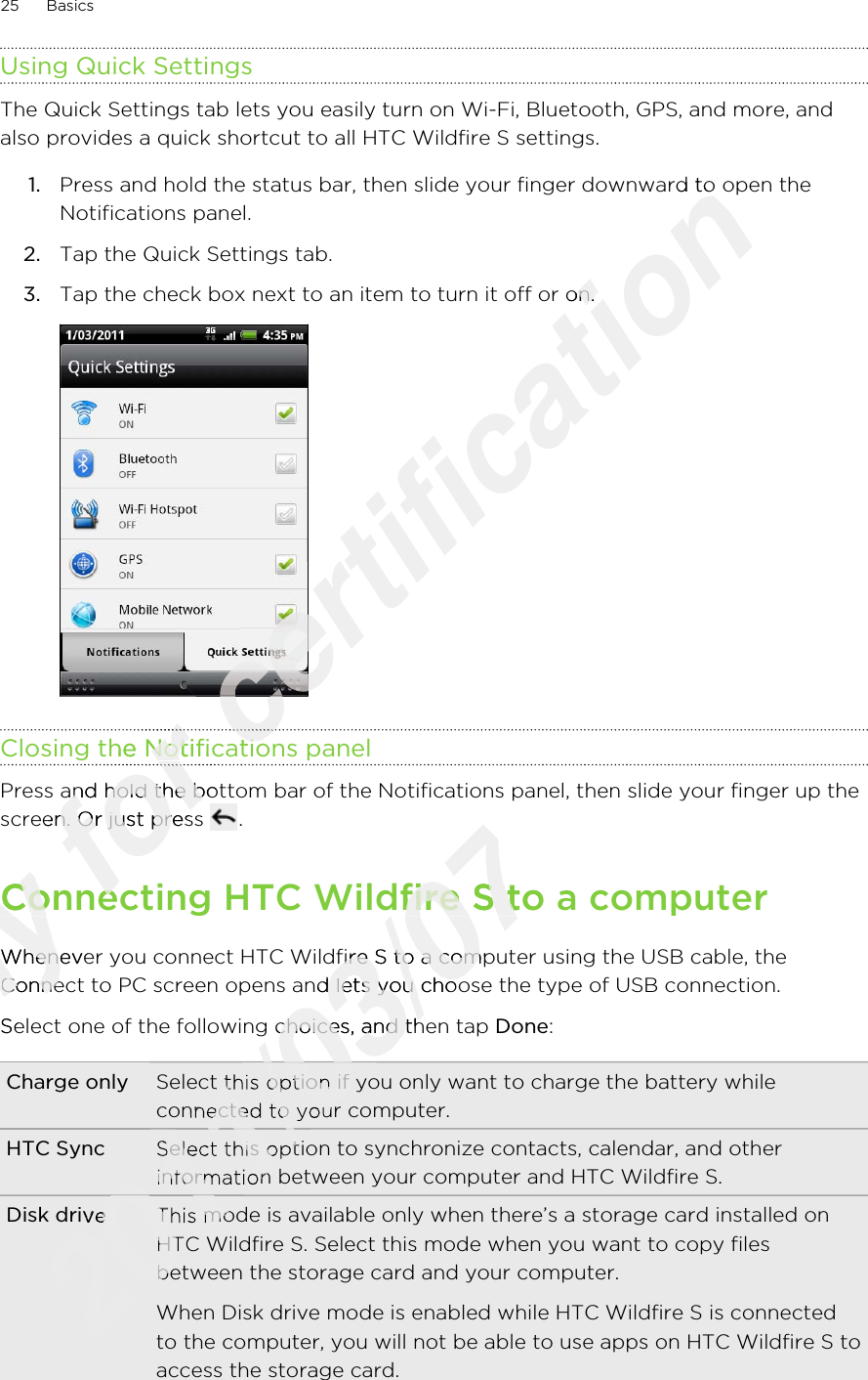 Using Quick SettingsThe Quick Settings tab lets you easily turn on Wi-Fi, Bluetooth, GPS, and more, andalso provides a quick shortcut to all HTC Wildfire S settings.1. Press and hold the status bar, then slide your finger downward to open theNotifications panel.2. Tap the Quick Settings tab.3. Tap the check box next to an item to turn it off or on. Closing the Notifications panelPress and hold the bottom bar of the Notifications panel, then slide your finger up thescreen. Or just press  .Connecting HTC Wildfire S to a computerWhenever you connect HTC Wildfire S to a computer using the USB cable, theConnect to PC screen opens and lets you choose the type of USB connection.Select one of the following choices, and then tap Done:Charge only Select this option if you only want to charge the battery whileconnected to your computer.HTC Sync Select this option to synchronize contacts, calendar, and otherinformation between your computer and HTC Wildfire S.Disk drive This mode is available only when there’s a storage card installed onHTC Wildfire S. Select this mode when you want to copy filesbetween the storage card and your computer.When Disk drive mode is enabled while HTC Wildfire S is connectedto the computer, you will not be able to use apps on HTC Wildfire S toaccess the storage card.25 BasicsOnly Connecting HTC Wildfire S to a computerOnly Connecting HTC Wildfire S to a computerWhenever you connect HTC Wildfire S to a computer using the USB cable, theOnly Whenever you connect HTC Wildfire S to a computer using the USB cable, theConnect to PC screen opens and lets you choose the type of USB connection.Only Connect to PC screen opens and lets you choose the type of USB connection.Select one of the following choices, and then tap Only Select one of the following choices, and then tap for Closing the Notifications panelfor Closing the Notifications panelfor for for Press and hold the bottom bar of the Notifications panel, then slide your finger up thefor Press and hold the bottom bar of the Notifications panel, then slide your finger up thescreen. Or just press for screen. Or just press Connecting HTC Wildfire S to a computerfor Connecting HTC Wildfire S to a computercertification Press and hold the status bar, then slide your finger downward to open thecertification Press and hold the status bar, then slide your finger downward to open theTap the check box next to an item to turn it off or on. certification Tap the check box next to an item to turn it off or on. certification certification certification Closing the Notifications panelcertification Closing the Notifications panelcertification 2011/03/07Connecting HTC Wildfire S to a computer2011/03/07Connecting HTC Wildfire S to a computerWhenever you connect HTC Wildfire S to a computer using the USB cable, the2011/03/07Whenever you connect HTC Wildfire S to a computer using the USB cable, theConnect to PC screen opens and lets you choose the type of USB connection.2011/03/07Connect to PC screen opens and lets you choose the type of USB connection.Select one of the following choices, and then tap 2011/03/07Select one of the following choices, and then tap 2011/03/07Select this option if you only want to charge the battery while2011/03/07Select this option if you only want to charge the battery whileconnected to your computer.2011/03/07connected to your computer.2011/03/072011/03/07Select this option to synchronize contacts, calendar, and other2011/03/07Select this option to synchronize contacts, calendar, and otherinformation between your computer and HTC Wildfire S.2011/03/07information between your computer and HTC Wildfire S.2011/03/072011/03/072011/03/07Disk drive2011/03/07Disk driveThis mode is available only when there’s a storage card installed on2011/03/07This mode is available only when there’s a storage card installed onHTC Wildfire S. Select this mode when you want to copy files2011/03/07HTC Wildfire S. Select this mode when you want to copy filesbetween the storage card and your computer.2011/03/07between the storage card and your computer.2011/03/07