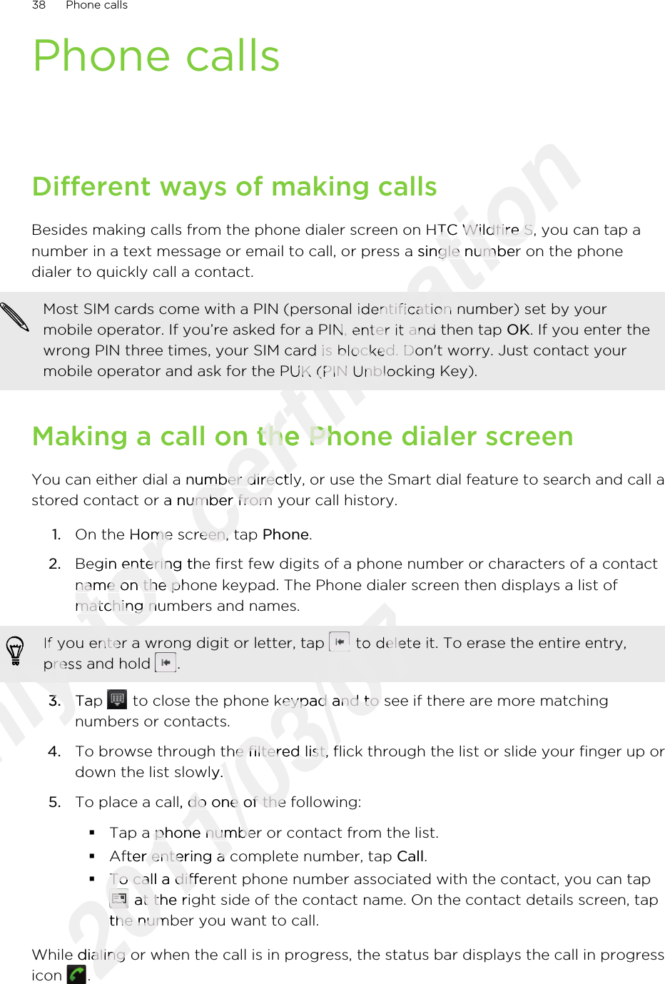 Phone callsDifferent ways of making callsBesides making calls from the phone dialer screen on HTC Wildfire S, you can tap anumber in a text message or email to call, or press a single number on the phonedialer to quickly call a contact.Most SIM cards come with a PIN (personal identification number) set by yourmobile operator. If you’re asked for a PIN, enter it and then tap OK. If you enter thewrong PIN three times, your SIM card is blocked. Don&apos;t worry. Just contact yourmobile operator and ask for the PUK (PIN Unblocking Key).Making a call on the Phone dialer screenYou can either dial a number directly, or use the Smart dial feature to search and call astored contact or a number from your call history.1. On the Home screen, tap Phone.2. Begin entering the first few digits of a phone number or characters of a contactname on the phone keypad. The Phone dialer screen then displays a list ofmatching numbers and names.If you enter a wrong digit or letter, tap   to delete it. To erase the entire entry,press and hold  .3. Tap   to close the phone keypad and to see if there are more matchingnumbers or contacts.4. To browse through the filtered list, flick through the list or slide your finger up ordown the list slowly.5. To place a call, do one of the following:§Tap a phone number or contact from the list.§After entering a complete number, tap Call.§To call a different phone number associated with the contact, you can tap at the right side of the contact name. On the contact details screen, tapthe number you want to call.While dialing or when the call is in progress, the status bar displays the call in progressicon  .38 Phone callsOnly Only Only Only Only Only Only If you enter a wrong digit or letter, tap Only If you enter a wrong digit or letter, tap press and hold Only press and hold 3.Only 3.Tap Only Tap for On the Home screen, tap for On the Home screen, tap Begin entering the first few digits of a phone number or characters of a contactfor Begin entering the first few digits of a phone number or characters of a contactname on the phone keypad. The Phone dialer screen then displays a list offor name on the phone keypad. The Phone dialer screen then displays a list ofmatching numbers and names.for matching numbers and names.for If you enter a wrong digit or letter, tap for If you enter a wrong digit or letter, tap certification Besides making calls from the phone dialer screen on HTC Wildfire S, you can tap acertification Besides making calls from the phone dialer screen on HTC Wildfire S, you can tap anumber in a text message or email to call, or press a single number on the phonecertification number in a text message or email to call, or press a single number on the phonecertification Most SIM cards come with a PIN (personal identification number) set by yourcertification Most SIM cards come with a PIN (personal identification number) set by yourmobile operator. If you’re asked for a PIN, enter it and then tap certification mobile operator. If you’re asked for a PIN, enter it and then tap wrong PIN three times, your SIM card is blocked. Don&apos;t worry. Just contact yourcertification wrong PIN three times, your SIM card is blocked. Don&apos;t worry. Just contact yourmobile operator and ask for the PUK (PIN Unblocking Key).certification mobile operator and ask for the PUK (PIN Unblocking Key).Making a call on the Phone dialer screencertification Making a call on the Phone dialer screenYou can either dial a number directly, or use the Smart dial feature to search and call acertification You can either dial a number directly, or use the Smart dial feature to search and call astored contact or a number from your call history.certification stored contact or a number from your call history.On the Home screen, tap certification On the Home screen, tap 2011/03/072011/03/072011/03/072011/03/07 to delete it. To erase the entire entry,2011/03/07 to delete it. To erase the entire entry, to close the phone keypad and to see if there are more matching2011/03/07 to close the phone keypad and to see if there are more matchingTo browse through the filtered list, flick through the list or slide your finger up or2011/03/07To browse through the filtered list, flick through the list or slide your finger up ordown the list slowly.2011/03/07down the list slowly.To place a call, do one of the following:2011/03/07To place a call, do one of the following:Tap a phone number or contact from the list.2011/03/07Tap a phone number or contact from the list.After entering a complete number, tap 2011/03/07After entering a complete number, tap To call a different phone number associated with the contact, you can tap2011/03/07To call a different phone number associated with the contact, you can tap2011/03/072011/03/07 at the right side of the contact name. On the contact details screen, tap2011/03/07 at the right side of the contact name. On the contact details screen, tapthe number you want to call.2011/03/07the number you want to call.While dialing or when the call is in progress, the status bar displays the call in progress2011/03/07While dialing or when the call is in progress, the status bar displays the call in progress2011/03/07