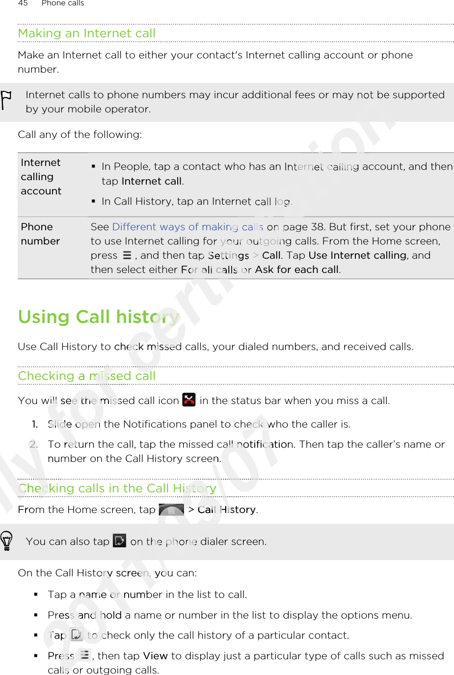 Making an Internet callMake an Internet call to either your contact&apos;s Internet calling account or phonenumber.Internet calls to phone numbers may incur additional fees or may not be supportedby your mobile operator.Call any of the following:Internetcallingaccount§In People, tap a contact who has an Internet calling account, and thentap Internet call.§In Call History, tap an Internet call log.PhonenumberSee Different ways of making calls on page 38. But first, set your phoneto use Internet calling for your outgoing calls. From the Home screen,press  , and then tap Settings &gt; Call. Tap Use Internet calling, andthen select either For all calls or Ask for each call.Using Call historyUse Call History to check missed calls, your dialed numbers, and received calls.Checking a missed callYou will see the missed call icon   in the status bar when you miss a call.1. Slide open the Notifications panel to check who the caller is.2. To return the call, tap the missed call notification. Then tap the caller’s name ornumber on the Call History screen.Checking calls in the Call HistoryFrom the Home screen, tap   &gt; Call History. You can also tap   on the phone dialer screen.On the Call History screen, you can:§Tap a name or number in the list to call.§Press and hold a name or number in the list to display the options menu.§Tap   to check only the call history of a particular contact.§Press  , then tap View to display just a particular type of calls such as missedcalls or outgoing calls.45 Phone callsOnly 2.Only 2.number on the Call History screen.Only number on the Call History screen.Checking calls in the Call HistoryOnly Checking calls in the Call HistoryOnly Only From the Home screen, tap Only From the Home screen, tap Only Only Only for Checking a missed callfor Checking a missed callfor for You will see the missed call icon for You will see the missed call icon Slide open the Notifications panel to check who the caller is.for Slide open the Notifications panel to check who the caller is.To return the call, tap the missed call notification. Then tap the caller’s name orfor To return the call, tap the missed call notification. Then tap the caller’s name orcertification certification Internet calls to phone numbers may incur additional fees or may not be supportedcertification Internet calls to phone numbers may incur additional fees or may not be supportedcertification In People, tap a contact who has an Internet calling account, and thencertification In People, tap a contact who has an Internet calling account, and thenIn Call History, tap an Internet call log.certification In Call History, tap an Internet call log.Different ways of making callscertification Different ways of making calls on page 38. But first, set your phonecertification  on page 38. But first, set your phoneto use Internet calling for your outgoing calls. From the Home screen,certification to use Internet calling for your outgoing calls. From the Home screen,, and then tap certification , and then tap Settingscertification Settings &gt; certification  &gt; Callcertification CallFor all callscertification For all calls or certification  or Ask for each callcertification Ask for each callcertification certification certification Using Call historycertification Using Call historyUse Call History to check missed calls, your dialed numbers, and received calls.certification Use Call History to check missed calls, your dialed numbers, and received calls.Checking a missed callcertification Checking a missed callcertification 2011/03/07Slide open the Notifications panel to check who the caller is.2011/03/07Slide open the Notifications panel to check who the caller is.To return the call, tap the missed call notification. Then tap the caller’s name or2011/03/07To return the call, tap the missed call notification. Then tap the caller’s name ornumber on the Call History screen.2011/03/07number on the Call History screen.Checking calls in the Call History2011/03/07Checking calls in the Call History2011/03/072011/03/072011/03/07 &gt; 2011/03/07 &gt; Call History2011/03/07Call History2011/03/072011/03/072011/03/072011/03/07 on the phone dialer screen.2011/03/07 on the phone dialer screen.On the Call History screen, you can:2011/03/07On the Call History screen, you can:Tap a name or number in the list to call.2011/03/07Tap a name or number in the list to call.Press and hold a name or number in the list to display the options menu.2011/03/07Press and hold a name or number in the list to display the options menu.§2011/03/07§Tap 2011/03/07Tap 2011/03/07 to check only the call history of a particular contact.2011/03/07 to check only the call history of a particular contact.Press 2011/03/07Press 2011/03/07calls or outgoing calls.2011/03/07calls or outgoing calls.