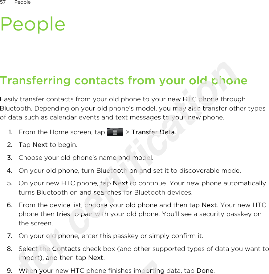 PeopleTransferring contacts from your old phoneEasily transfer contacts from your old phone to your new HTC phone throughBluetooth. Depending on your old phone’s model, you may also transfer other typesof data such as calendar events and text messages to your new phone.1. From the Home screen, tap   &gt; Transfer Data.2. Tap Next to begin.3. Choose your old phone&apos;s name and model.4. On your old phone, turn Bluetooth on and set it to discoverable mode.5. On your new HTC phone, tap Next to continue. Your new phone automaticallyturns Bluetooth on and searches for Bluetooth devices.6. From the device list, choose your old phone and then tap Next. Your new HTCphone then tries to pair with your old phone. You’ll see a security passkey onthe screen.7. On your old phone, enter this passkey or simply confirm it.8. Select the Contacts check box (and other supported types of data you want toimport), and then tap Next.9. When your new HTC phone finishes importing data, tap Done.57 PeopleOnly for the screen.for the screen.On your old phone, enter this passkey or simply confirm it.for On your old phone, enter this passkey or simply confirm it.Select the for Select the Contactsfor Contactsimport), and then tap for import), and then tap for When your new HTC phone finishes importing data, tap for When your new HTC phone finishes importing data, tap certification Transferring contacts from your old phonecertification Transferring contacts from your old phoneEasily transfer contacts from your old phone to your new HTC phone throughcertification Easily transfer contacts from your old phone to your new HTC phone throughBluetooth. Depending on your old phone’s model, you may also transfer other typescertification Bluetooth. Depending on your old phone’s model, you may also transfer other typesof data such as calendar events and text messages to your new phone.certification of data such as calendar events and text messages to your new phone.Transfer Datacertification Transfer Data.certification .Choose your old phone&apos;s name and model.certification Choose your old phone&apos;s name and model.On your old phone, turn Bluetooth on and set it to discoverable mode.certification On your old phone, turn Bluetooth on and set it to discoverable mode.On your new HTC phone, tap certification On your new HTC phone, tap Nextcertification Next to continue. Your new phone automaticallycertification  to continue. Your new phone automaticallyturns Bluetooth on and searches for Bluetooth devices.certification turns Bluetooth on and searches for Bluetooth devices.From the device list, choose your old phone and then tap certification From the device list, choose your old phone and then tap phone then tries to pair with your old phone. You’ll see a security passkey oncertification phone then tries to pair with your old phone. You’ll see a security passkey onOn your old phone, enter this passkey or simply confirm it.certification On your old phone, enter this passkey or simply confirm it.2011/03/07When your new HTC phone finishes importing data, tap 2011/03/07When your new HTC phone finishes importing data, tap 