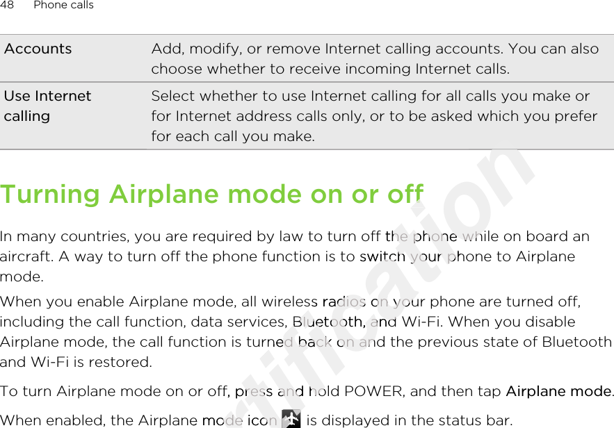 Accounts Add, modify, or remove Internet calling accounts. You can alsochoose whether to receive incoming Internet calls.Use InternetcallingSelect whether to use Internet calling for all calls you make orfor Internet address calls only, or to be asked which you preferfor each call you make.Turning Airplane mode on or offIn many countries, you are required by law to turn off the phone while on board anaircraft. A way to turn off the phone function is to switch your phone to Airplanemode.When you enable Airplane mode, all wireless radios on your phone are turned off,including the call function, data services, Bluetooth, and Wi-Fi. When you disableAirplane mode, the call function is turned back on and the previous state of Bluetoothand Wi-Fi is restored.To turn Airplane mode on or off, press and hold POWER, and then tap Airplane mode.When enabled, the Airplane mode icon   is displayed in the status bar.48 Phone callsOnly for certification certification certification Turning Airplane mode on or offcertification Turning Airplane mode on or offIn many countries, you are required by law to turn off the phone while on board ancertification In many countries, you are required by law to turn off the phone while on board anaircraft. A way to turn off the phone function is to switch your phone to Airplanecertification aircraft. A way to turn off the phone function is to switch your phone to AirplaneWhen you enable Airplane mode, all wireless radios on your phone are turned off,certification When you enable Airplane mode, all wireless radios on your phone are turned off,certification including the call function, data services, Bluetooth, and Wi-Fi. When you disablecertification including the call function, data services, Bluetooth, and Wi-Fi. When you disableAirplane mode, the call function is turned back on and the previous state of Bluetoothcertification Airplane mode, the call function is turned back on and the previous state of BluetoothTo turn Airplane mode on or off, press and hold POWER, and then tap certification To turn Airplane mode on or off, press and hold POWER, and then tap When enabled, the Airplane mode icon certification When enabled, the Airplane mode icon certification 2011/03/07