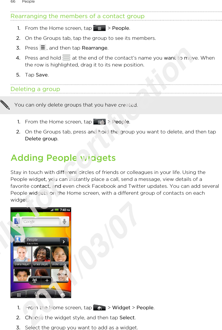 Rearranging the members of a contact group1. From the Home screen, tap   &gt; People.2. On the Groups tab, tap the group to see its members.3. Press  , and then tap Rearrange.4. Press and hold   at the end of the contact’s name you want to move. Whenthe row is highlighted, drag it to its new position.5. Tap Save.Deleting a groupYou can only delete groups that you have created.1. From the Home screen, tap   &gt; People.2. On the Groups tab, press and hold the group you want to delete, and then tapDelete group.Adding People widgetsStay in touch with different circles of friends or colleagues in your life. Using thePeople widget, you can instantly place a call, send a message, view details of afavorite contact, and even check Facebook and Twitter updates. You can add severalPeople widgets on the Home screen, with a different group of contacts on eachwidget.1. From the Home screen, tap   &gt; Widget &gt; People.2. Choose the widget style, and then tap Select.3. Select the group you want to add as a widget.66 PeopleOnly Only Only for Stay in touch with different circles of friends or colleagues in your life. Using thefor Stay in touch with different circles of friends or colleagues in your life. Using thePeople widget, you can instantly place a call, send a message, view details of afor People widget, you can instantly place a call, send a message, view details of afavorite contact, and even check Facebook and Twitter updates. You can add severalfor favorite contact, and even check Facebook and Twitter updates. You can add severalPeople widgets on the Home screen, with a different group of contacts on eachfor People widgets on the Home screen, with a different group of contacts on eachwidget.for widget.for for certification  at the end of the contact’s name you want to move. Whencertification  at the end of the contact’s name you want to move. Whencertification certification certification certification You can only delete groups that you have created.certification You can only delete groups that you have created.certification  &gt; certification  &gt; Peoplecertification People.certification .On the Groups tab, press and hold the group you want to delete, and then tapcertification On the Groups tab, press and hold the group you want to delete, and then tapAdding People widgetscertification Adding People widgetsStay in touch with different circles of friends or colleagues in your life. Using thecertification Stay in touch with different circles of friends or colleagues in your life. Using thePeople widget, you can instantly place a call, send a message, view details of acertification People widget, you can instantly place a call, send a message, view details of a2011/03/072011/03/072011/03/072011/03/072011/03/071.2011/03/071.From the Home screen, tap 2011/03/07From the Home screen, tap Choose the widget style, and then tap 2011/03/07Choose the widget style, and then tap Select the group you want to add as a widget.2011/03/07Select the group you want to add as a widget.