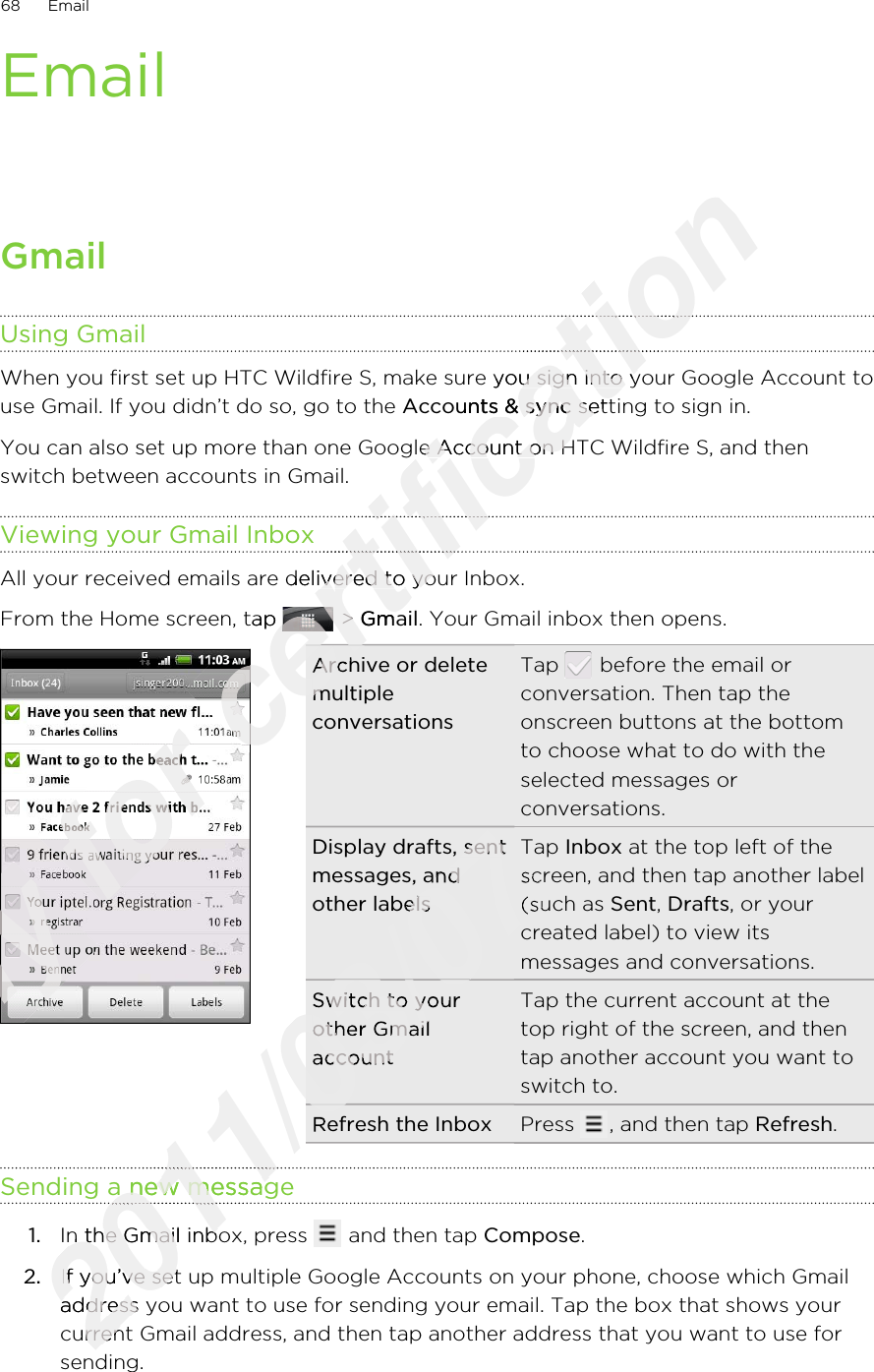 EmailGmailUsing GmailWhen you first set up HTC Wildfire S, make sure you sign into your Google Account touse Gmail. If you didn’t do so, go to the Accounts &amp; sync setting to sign in.You can also set up more than one Google Account on HTC Wildfire S, and thenswitch between accounts in Gmail.Viewing your Gmail InboxAll your received emails are delivered to your Inbox.From the Home screen, tap   &gt; Gmail. Your Gmail inbox then opens.Archive or deletemultipleconversationsTap   before the email orconversation. Then tap theonscreen buttons at the bottomto choose what to do with theselected messages orconversations.Display drafts, sentmessages, andother labelsTap Inbox at the top left of thescreen, and then tap another label(such as Sent, Drafts, or yourcreated label) to view itsmessages and conversations.Switch to yourother GmailaccountTap the current account at thetop right of the screen, and thentap another account you want toswitch to.Refresh the Inbox Press  , and then tap Refresh.Sending a new message1. In the Gmail inbox, press   and then tap Compose.2. If you’ve set up multiple Google Accounts on your phone, choose which Gmailaddress you want to use for sending your email. Tap the box that shows yourcurrent Gmail address, and then tap another address that you want to use forsending.68 EmailOnly Only Only Only for certification certification certification When you first set up HTC Wildfire S, make sure you sign into your Google Account tocertification When you first set up HTC Wildfire S, make sure you sign into your Google Account toAccounts &amp; synccertification Accounts &amp; sync setting to sign in.certification  setting to sign in.You can also set up more than one Google Account on HTC Wildfire S, and thencertification You can also set up more than one Google Account on HTC Wildfire S, and thencertification certification certification All your received emails are delivered to your Inbox.certification All your received emails are delivered to your Inbox.From the Home screen, tap certification From the Home screen, tap certification  &gt; certification  &gt; Gmailcertification Gmailcertification certification certification certification certification Archive or deletecertification Archive or deletemultiplecertification multiplecertification 2011/03/072011/03/072011/03/07Display drafts, sent2011/03/07Display drafts, sentmessages, and2011/03/07messages, andother labels2011/03/07other labelsscreen, and then tap another label2011/03/07screen, and then tap another label(such as 2011/03/07(such as created label) to view its2011/03/07created label) to view its2011/03/07Switch to your2011/03/07Switch to yourother Gmail2011/03/07other Gmailaccount2011/03/07account2011/03/07Refresh the Inbox2011/03/07Refresh the Inbox2011/03/072011/03/072011/03/07Sending a new message2011/03/07Sending a new message2011/03/072011/03/072011/03/07In the Gmail inbox, press 2011/03/07In the Gmail inbox, press 2.2011/03/072.If you’ve set up multiple Google Accounts on your phone, choose which Gmail2011/03/07If you’ve set up multiple Google Accounts on your phone, choose which Gmailaddress you want to use for sending your email. Tap the box that shows your2011/03/07address you want to use for sending your email. Tap the box that shows your2011/03/07current Gmail address, and then tap another address that you want to use for2011/03/07current Gmail address, and then tap another address that you want to use for