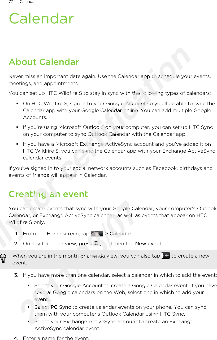 CalendarAbout CalendarNever miss an important date again. Use the Calendar app to schedule your events,meetings, and appointments.You can set up HTC Wildfire S to stay in sync with the following types of calendars:§On HTC Wildfire S, sign in to your Google Account so you’ll be able to sync theCalendar app with your Google Calendar online. You can add multiple GoogleAccounts.§If you’re using Microsoft Outlook® on your computer, you can set up HTC Syncon your computer to sync Outlook Calendar with the Calendar app.§If you have a Microsoft Exchange ActiveSync account and you&apos;ve added it onHTC Wildfire S, you can sync the Calendar app with your Exchange ActiveSynccalendar events.If you’ve signed in to your social network accounts such as Facebook, birthdays andevents of friends will appear in Calendar.Creating an eventYou can create events that sync with your Google Calendar, your computer’s OutlookCalendar, or Exchange ActiveSync calendar, as well as events that appear on HTCWildfire S only.1. From the Home screen, tap   &gt; Calendar.2. On any Calendar view, press  , and then tap New event. When you are in the month or agenda view, you can also tap   to create a newevent.3. If you have more than one calendar, select a calendar in which to add the event:§Select your Google Account to create a Google Calendar event. If you haveseveral Google calendars on the Web, select one in which to add yourevent.§Select PC Sync to create calendar events on your phone. You can syncthem with your computer&apos;s Outlook Calendar using HTC Sync.§Select your Exchange ActiveSync account to create an ExchangeActiveSync calendar event.4. Enter a name for the event.77 CalendarOnly You can create events that sync with your Google Calendar, your computer’s OutlookOnly You can create events that sync with your Google Calendar, your computer’s OutlookCalendar, or Exchange ActiveSync calendar, as well as events that appear on HTCOnly Calendar, or Exchange ActiveSync calendar, as well as events that appear on HTCWildfire S only.Only Wildfire S only.1.Only 1.From the Home screen, tap Only From the Home screen, tap 2.Only 2.Only Only Only Only for events of friends will appear in Calendar.for events of friends will appear in Calendar.Creating an eventfor Creating an eventYou can create events that sync with your Google Calendar, your computer’s Outlookfor You can create events that sync with your Google Calendar, your computer’s OutlookCalendar, or Exchange ActiveSync calendar, as well as events that appear on HTCfor Calendar, or Exchange ActiveSync calendar, as well as events that appear on HTCcertification Never miss an important date again. Use the Calendar app to schedule your events,certification Never miss an important date again. Use the Calendar app to schedule your events,You can set up HTC Wildfire S to stay in sync with the following types of calendars:certification You can set up HTC Wildfire S to stay in sync with the following types of calendars:On HTC Wildfire S, sign in to your Google Account so you’ll be able to sync thecertification On HTC Wildfire S, sign in to your Google Account so you’ll be able to sync theCalendar app with your Google Calendar online. You can add multiple Googlecertification Calendar app with your Google Calendar online. You can add multiple GoogleIf you’re using Microsoft Outlookcertification If you’re using Microsoft Outlook®certification ® on your computer, you can set up HTC Synccertification  on your computer, you can set up HTC Syncon your computer to sync Outlook Calendar with the Calendar app.certification on your computer to sync Outlook Calendar with the Calendar app.If you have a Microsoft Exchange ActiveSync account and you&apos;ve added it oncertification If you have a Microsoft Exchange ActiveSync account and you&apos;ve added it onHTC Wildfire S, you can sync the Calendar app with your Exchange ActiveSynccertification HTC Wildfire S, you can sync the Calendar app with your Exchange ActiveSynccalendar events.certification calendar events.If you’ve signed in to your social network accounts such as Facebook, birthdays andcertification If you’ve signed in to your social network accounts such as Facebook, birthdays andevents of friends will appear in Calendar.certification events of friends will appear in Calendar.2011/03/07You can create events that sync with your Google Calendar, your computer’s Outlook2011/03/07You can create events that sync with your Google Calendar, your computer’s OutlookCalendar, or Exchange ActiveSync calendar, as well as events that appear on HTC2011/03/07Calendar, or Exchange ActiveSync calendar, as well as events that appear on HTCFrom the Home screen, tap 2011/03/07From the Home screen, tap 2011/03/07 &gt; 2011/03/07 &gt; Calendar2011/03/07CalendarOn any Calendar view, press 2011/03/07On any Calendar view, press 2011/03/07, and then tap 2011/03/07, and then tap 2011/03/072011/03/072011/03/072011/03/07When you are in the month or agenda view, you can also tap 2011/03/07When you are in the month or agenda view, you can also tap If you have more than one calendar, select a calendar in which to add the event:2011/03/07If you have more than one calendar, select a calendar in which to add the event:Select your Google Account to create a Google Calendar event. If you have2011/03/07Select your Google Account to create a Google Calendar event. If you haveseveral Google calendars on the Web, select one in which to add your2011/03/07several Google calendars on the Web, select one in which to add yourevent.2011/03/07event.§2011/03/07§Select 2011/03/07Select PC Sync2011/03/07PC Syncthem with your computer&apos;s Outlook Calendar using HTC Sync.2011/03/07them with your computer&apos;s Outlook Calendar using HTC Sync.§2011/03/07§Select your Exchange ActiveSync account to create an Exchange2011/03/07Select your Exchange ActiveSync account to create an Exchange