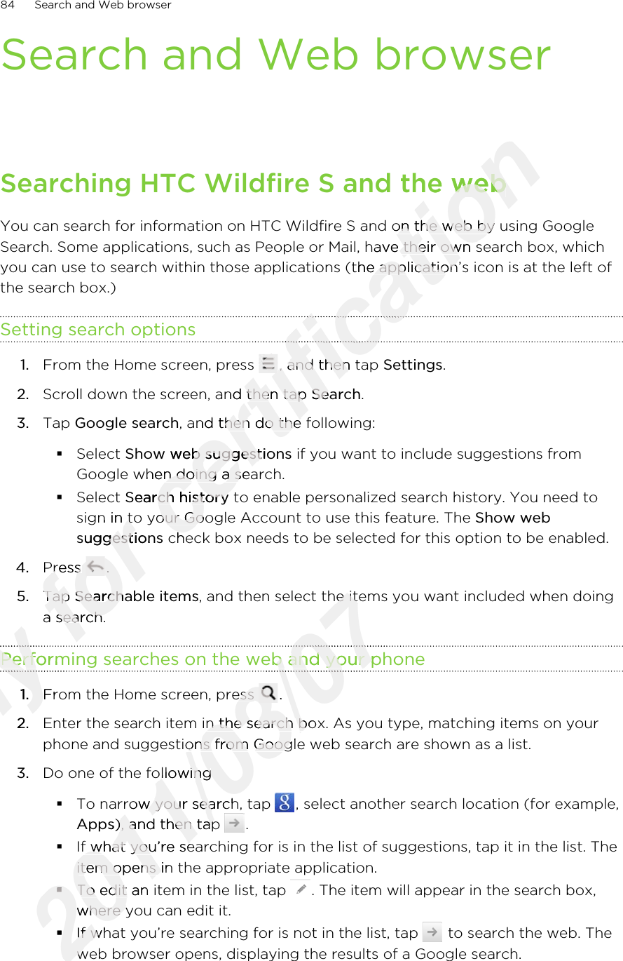 Search and Web browserSearching HTC Wildfire S and the webYou can search for information on HTC Wildfire S and on the web by using GoogleSearch. Some applications, such as People or Mail, have their own search box, whichyou can use to search within those applications (the application’s icon is at the left ofthe search box.)Setting search options1. From the Home screen, press  , and then tap Settings.2. Scroll down the screen, and then tap Search.3. Tap Google search, and then do the following:§Select Show web suggestions if you want to include suggestions fromGoogle when doing a search.§Select Search history to enable personalized search history. You need tosign in to your Google Account to use this feature. The Show websuggestions check box needs to be selected for this option to be enabled.4. Press  .5. Tap Searchable items, and then select the items you want included when doinga search.Performing searches on the web and your phone1. From the Home screen, press  .2. Enter the search item in the search box. As you type, matching items on yourphone and suggestions from Google web search are shown as a list.3. Do one of the following§To narrow your search, tap  , select another search location (for example,Apps), and then tap  .§If what you’re searching for is in the list of suggestions, tap it in the list. Theitem opens in the appropriate application.§To edit an item in the list, tap  . The item will appear in the search box,where you can edit it.§If what you’re searching for is not in the list, tap   to search the web. Theweb browser opens, displaying the results of a Google search.84 Search and Web browserOnly Performing searches on the web and your phoneOnly Performing searches on the web and your phoneOnly Only 1.Only 1.From the Home screen, press Only From the Home screen, press 2.Only 2.for sign in to your Google Account to use this feature. The for sign in to your Google Account to use this feature. The suggestionsfor suggestionsPress for Press for .for .5.for 5.Tap for Tap Searchable itemsfor Searchable itemsa search.for a search.certification Searching HTC Wildfire S and the webcertification Searching HTC Wildfire S and the webYou can search for information on HTC Wildfire S and on the web by using Googlecertification You can search for information on HTC Wildfire S and on the web by using GoogleSearch. Some applications, such as People or Mail, have their own search box, whichcertification Search. Some applications, such as People or Mail, have their own search box, whichyou can use to search within those applications (the application’s icon is at the left ofcertification you can use to search within those applications (the application’s icon is at the left ofcertification certification From the Home screen, press certification From the Home screen, press certification , and then tap certification , and then tap Scroll down the screen, and then tap certification Scroll down the screen, and then tap Searchcertification Search, and then do the following:certification , and then do the following:Show web suggestionscertification Show web suggestionsGoogle when doing a search.certification Google when doing a search.Search historycertification Search history to enable personalized search history. You need tocertification  to enable personalized search history. You need tosign in to your Google Account to use this feature. The certification sign in to your Google Account to use this feature. The  check box needs to be selected for this option to be enabled.certification  check box needs to be selected for this option to be enabled.2011/03/07, and then select the items you want included when doing2011/03/07, and then select the items you want included when doingPerforming searches on the web and your phone2011/03/07Performing searches on the web and your phone2011/03/072011/03/072011/03/07From the Home screen, press 2011/03/07From the Home screen, press 2011/03/07.2011/03/07.Enter the search item in the search box. As you type, matching items on your2011/03/07Enter the search item in the search box. As you type, matching items on yourphone and suggestions from Google web search are shown as a list.2011/03/07phone and suggestions from Google web search are shown as a list.Do one of the following2011/03/07Do one of the followingTo narrow your search, tap 2011/03/07To narrow your search, tap Apps2011/03/07Apps), and then tap 2011/03/07), and then tap If what you’re searching for is in the list of suggestions, tap it in the list. The2011/03/07If what you’re searching for is in the list of suggestions, tap it in the list. Theitem opens in the appropriate application.2011/03/07item opens in the appropriate application.§2011/03/07§To edit an item in the list, tap 2011/03/07To edit an item in the list, tap where you can edit it.2011/03/07where you can edit it.§2011/03/07§If what you’re searching for is not in the list, tap 2011/03/07If what you’re searching for is not in the list, tap web browser opens, displaying the results of a Google search.2011/03/07web browser opens, displaying the results of a Google search.