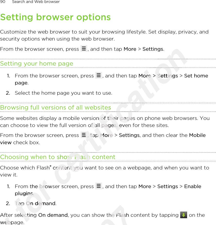 Setting browser optionsCustomize the web browser to suit your browsing lifestyle. Set display, privacy, andsecurity options when using the web browser.From the browser screen, press  , and then tap More &gt; Settings.Setting your home page1. From the browser screen, press  , and then tap More &gt; Settings &gt; Set homepage.2. Select the home page you want to use.Browsing full versions of all websitesSome websites display a mobile version of their pages on phone web browsers. Youcan choose to view the full version of all pages, even for these sites.From the browser screen, press  , tap More &gt; Settings, and then clear the Mobileview check box.Choosing when to show Flash contentChoose which Flash® content you want to see on a webpage, and when you want toview it.1. From the browser screen, press  , and then tap More &gt; Settings &gt; Enableplugins.2. Tap On demand.After selecting On demand, you can show the Flash content by tapping   on thewebpage.90 Search and Web browserOnly After selecting Only After selecting webpage.Only webpage.for From the browser screen, press for From the browser screen, press pluginsfor plugins.for .Tap for Tap On demandfor On demandfor After selecting for After selecting webpage.for webpage.certification certification certification Morecertification More &gt; certification  &gt; Settingscertification SettingsBrowsing full versions of all websitescertification Browsing full versions of all websitescertification certification certification Some websites display a mobile version of their pages on phone web browsers. Youcertification Some websites display a mobile version of their pages on phone web browsers. Youcan choose to view the full version of all pages, even for these sites.certification can choose to view the full version of all pages, even for these sites.From the browser screen, press certification From the browser screen, press certification , tap certification , tap Morecertification More &gt; certification  &gt; Choosing when to show Flash contentcertification Choosing when to show Flash contentcertification certification Choose which Flashcertification Choose which Flash®certification ® content you want to see on a webpage, and when you want tocertification  content you want to see on a webpage, and when you want toFrom the browser screen, press certification From the browser screen, press 2011/03/07, you can show the Flash content by tapping 2011/03/07, you can show the Flash content by tapping 