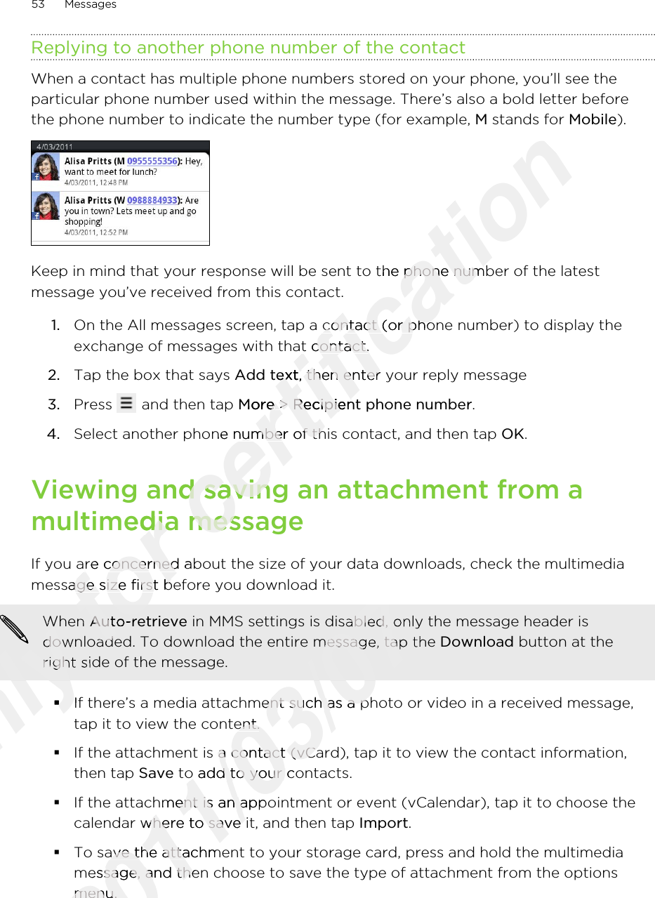 Replying to another phone number of the contactWhen a contact has multiple phone numbers stored on your phone, you’ll see theparticular phone number used within the message. There’s also a bold letter beforethe phone number to indicate the number type (for example, M stands for Mobile).Keep in mind that your response will be sent to the phone number of the latestmessage you’ve received from this contact.1. On the All messages screen, tap a contact (or phone number) to display theexchange of messages with that contact.2. Tap the box that says Add text, then enter your reply message3. Press   and then tap More &gt; Recipient phone number.4. Select another phone number of this contact, and then tap OK.Viewing and saving an attachment from amultimedia messageIf you are concerned about the size of your data downloads, check the multimediamessage size first before you download it.When Auto-retrieve in MMS settings is disabled, only the message header isdownloaded. To download the entire message, tap the Download button at theright side of the message.§If there’s a media attachment such as a photo or video in a received message,tap it to view the content.§If the attachment is a contact (vCard), tap it to view the contact information,then tap Save to add to your contacts.§If the attachment is an appointment or event (vCalendar), tap it to choose thecalendar where to save it, and then tap Import.§To save the attachment to your storage card, press and hold the multimediamessage, and then choose to save the type of attachment from the optionsmenu.53 MessagesOnly Only Only Only Only Only Only Only Only When Only When downloaded. To download the entire message, tap the Only downloaded. To download the entire message, tap the right side of the message.Only right side of the message.§Only §If there’s a media attachment such as a photo or video in a received message,Only If there’s a media attachment such as a photo or video in a received message,for multimedia messagefor multimedia messageIf you are concerned about the size of your data downloads, check the multimediafor If you are concerned about the size of your data downloads, check the multimediamessage size first before you download it.for message size first before you download it.for When for When Auto-retrievefor Auto-retrievedownloaded. To download the entire message, tap the for downloaded. To download the entire message, tap the certification Keep in mind that your response will be sent to the phone number of the latestcertification Keep in mind that your response will be sent to the phone number of the latestOn the All messages screen, tap a contact (or phone number) to display thecertification On the All messages screen, tap a contact (or phone number) to display theexchange of messages with that contact.certification exchange of messages with that contact.Add textcertification Add text, then enter your reply messagecertification , then enter your reply messageMorecertification More &gt; certification  &gt; Recipient phone numbercertification Recipient phone numberSelect another phone number of this contact, and then tap certification Select another phone number of this contact, and then tap Viewing and saving an attachment from acertification Viewing and saving an attachment from amultimedia messagecertification multimedia message2011/03/072011/03/072011/03/072011/03/072011/03/07 in MMS settings is disabled, only the message header is2011/03/07 in MMS settings is disabled, only the message header isdownloaded. To download the entire message, tap the 2011/03/07downloaded. To download the entire message, tap the If there’s a media attachment such as a photo or video in a received message,2011/03/07If there’s a media attachment such as a photo or video in a received message,tap it to view the content.2011/03/07tap it to view the content.If the attachment is a contact (vCard), tap it to view the contact information,2011/03/07If the attachment is a contact (vCard), tap it to view the contact information, to add to your contacts.2011/03/07 to add to your contacts.If the attachment is an appointment or event (vCalendar), tap it to choose the2011/03/07If the attachment is an appointment or event (vCalendar), tap it to choose thecalendar where to save it, and then tap 2011/03/07calendar where to save it, and then tap To save the attachment to your storage card, press and hold the multimedia2011/03/07To save the attachment to your storage card, press and hold the multimediamessage, and then choose to save the type of attachment from the options2011/03/07message, and then choose to save the type of attachment from the optionsmenu.2011/03/07menu.