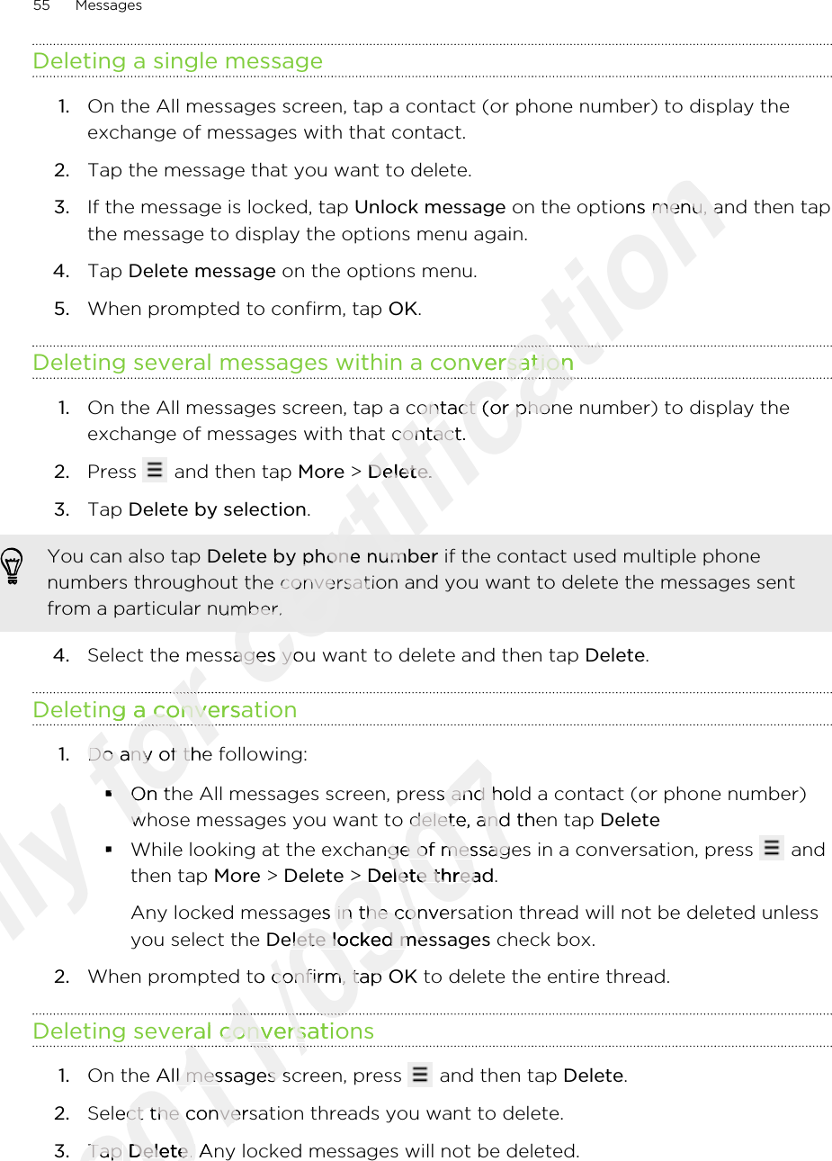 Deleting a single message1. On the All messages screen, tap a contact (or phone number) to display theexchange of messages with that contact.2. Tap the message that you want to delete.3. If the message is locked, tap Unlock message on the options menu, and then tapthe message to display the options menu again.4. Tap Delete message on the options menu.5. When prompted to confirm, tap OK.Deleting several messages within a conversation1. On the All messages screen, tap a contact (or phone number) to display theexchange of messages with that contact.2. Press   and then tap More &gt; Delete.3. Tap Delete by selection. You can also tap Delete by phone number if the contact used multiple phonenumbers throughout the conversation and you want to delete the messages sentfrom a particular number.4. Select the messages you want to delete and then tap Delete.Deleting a conversation1. Do any of the following:§On the All messages screen, press and hold a contact (or phone number)whose messages you want to delete, and then tap Delete§While looking at the exchange of messages in a conversation, press   andthen tap More &gt; Delete &gt; Delete thread.Any locked messages in the conversation thread will not be deleted unlessyou select the Delete locked messages check box.2. When prompted to confirm, tap OK to delete the entire thread.Deleting several conversations1. On the All messages screen, press   and then tap Delete.2. Select the conversation threads you want to delete.3. Tap Delete. Any locked messages will not be deleted.55 MessagesOnly §Only §for Select the messages you want to delete and then tap for Select the messages you want to delete and then tap Deleting a conversationfor Deleting a conversationfor for Do any of the following:for Do any of the following:§for §On the All messages screen, press and hold a contact (or phone number)for On the All messages screen, press and hold a contact (or phone number)whose messages you want to delete, and then tap for whose messages you want to delete, and then tap certification  on the options menu, and then tapcertification  on the options menu, and then tapDeleting several messages within a conversationcertification Deleting several messages within a conversationcertification certification On the All messages screen, tap a contact (or phone number) to display thecertification On the All messages screen, tap a contact (or phone number) to display theexchange of messages with that contact.certification exchange of messages with that contact. &gt; certification  &gt; Deletecertification Delete.certification .certification Delete by phone numbercertification Delete by phone numbernumbers throughout the conversation and you want to delete the messages sentcertification numbers throughout the conversation and you want to delete the messages sentfrom a particular number.certification from a particular number.Select the messages you want to delete and then tap certification Select the messages you want to delete and then tap 2011/03/07On the All messages screen, press and hold a contact (or phone number)2011/03/07On the All messages screen, press and hold a contact (or phone number)whose messages you want to delete, and then tap 2011/03/07whose messages you want to delete, and then tap While looking at the exchange of messages in a conversation, press 2011/03/07While looking at the exchange of messages in a conversation, press  &gt; 2011/03/07 &gt; Delete thread2011/03/07Delete threadAny locked messages in the conversation thread will not be deleted unless2011/03/07Any locked messages in the conversation thread will not be deleted unlessDelete locked messages2011/03/07Delete locked messagesWhen prompted to confirm, tap 2011/03/07When prompted to confirm, tap Deleting several conversations2011/03/07Deleting several conversations2011/03/072011/03/072011/03/07On the All messages screen, press 2011/03/07On the All messages screen, press Select the conversation threads you want to delete.2011/03/07Select the conversation threads you want to delete.Tap 2011/03/07Tap Delete2011/03/07Delete. Any locked messages will not be deleted.2011/03/07. Any locked messages will not be deleted.