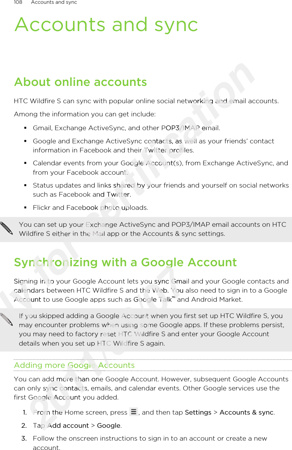 Accounts and syncAbout online accountsHTC Wildfire S can sync with popular online social networking and email accounts.Among the information you can get include:§Gmail, Exchange ActiveSync, and other POP3/IMAP email.§Google and Exchange ActiveSync contacts, as well as your friends’ contactinformation in Facebook and their Twitter profiles.§Calendar events from your Google Account(s), from Exchange ActiveSync, andfrom your Facebook account.§Status updates and links shared by your friends and yourself on social networkssuch as Facebook and Twitter.§Flickr and Facebook photo uploads.You can set up your Exchange ActiveSync and POP3/IMAP email accounts on HTCWildfire S either in the Mail app or the Accounts &amp; sync settings.Synchronizing with a Google AccountSigning in to your Google Account lets you sync Gmail and your Google contacts andcalendars between HTC Wildfire S and the Web. You also need to sign in to a GoogleAccount to use Google apps such as Google Talk™ and Android Market.If you skipped adding a Google Account when you first set up HTC Wildfire S, youmay encounter problems when using some Google apps. If these problems persist,you may need to factory reset HTC Wildfire S and enter your Google Accountdetails when you set up HTC Wildfire S again.Adding more Google AccountsYou can add more than one Google Account. However, subsequent Google Accountscan only sync contacts, emails, and calendar events. Other Google services use thefirst Google Account you added.1. From the Home screen, press  , and then tap Settings &gt; Accounts &amp; sync.2. Tap Add account &gt; Google.3. Follow the onscreen instructions to sign in to an account or create a newaccount.108 Accounts and syncOnly Signing in to your Google Account lets you sync Gmail and your Google contacts andOnly Signing in to your Google Account lets you sync Gmail and your Google contacts andcalendars between HTC Wildfire S and the Web. You also need to sign in to a GoogleOnly calendars between HTC Wildfire S and the Web. You also need to sign in to a GoogleAccount to use Google apps such as Google TalkOnly Account to use Google apps such as Google TalkOnly Only Only Only Only Only Only Only Only Only Only Only Only If you skipped adding a Google Account when you first set up HTC Wildfire S, youOnly If you skipped adding a Google Account when you first set up HTC Wildfire S, youmay encounter problems when using some Google apps. If these problems persist,Only may encounter problems when using some Google apps. If these problems persist,for for You can set up your Exchange ActiveSync and POP3/IMAP email accounts on HTCfor You can set up your Exchange ActiveSync and POP3/IMAP email accounts on HTCWildfire S either in the Mail app or the Accounts &amp; sync settings.for Wildfire S either in the Mail app or the Accounts &amp; sync settings.Synchronizing with a Google Accountfor Synchronizing with a Google AccountSigning in to your Google Account lets you sync Gmail and your Google contacts andfor Signing in to your Google Account lets you sync Gmail and your Google contacts andcalendars between HTC Wildfire S and the Web. You also need to sign in to a Googlefor calendars between HTC Wildfire S and the Web. You also need to sign in to a Googlecertification HTC Wildfire S can sync with popular online social networking and email accounts.certification HTC Wildfire S can sync with popular online social networking and email accounts.Gmail, Exchange ActiveSync, and other POP3/IMAP email.certification Gmail, Exchange ActiveSync, and other POP3/IMAP email.Google and Exchange ActiveSync contacts, as well as your friends’ contactcertification Google and Exchange ActiveSync contacts, as well as your friends’ contactinformation in Facebook and their Twitter profiles.certification information in Facebook and their Twitter profiles.Calendar events from your Google Account(s), from Exchange ActiveSync, andcertification Calendar events from your Google Account(s), from Exchange ActiveSync, andfrom your Facebook account.certification from your Facebook account.Status updates and links shared by your friends and yourself on social networkscertification Status updates and links shared by your friends and yourself on social networkssuch as Facebook and Twitter.certification such as Facebook and Twitter.Flickr and Facebook photo uploads.certification Flickr and Facebook photo uploads.certification You can set up your Exchange ActiveSync and POP3/IMAP email accounts on HTCcertification You can set up your Exchange ActiveSync and POP3/IMAP email accounts on HTCWildfire S either in the Mail app or the Accounts &amp; sync settings.certification Wildfire S either in the Mail app or the Accounts &amp; sync settings.2011/03/07Synchronizing with a Google Account2011/03/07Synchronizing with a Google AccountSigning in to your Google Account lets you sync Gmail and your Google contacts and2011/03/07Signing in to your Google Account lets you sync Gmail and your Google contacts andcalendars between HTC Wildfire S and the Web. You also need to sign in to a Google2011/03/07calendars between HTC Wildfire S and the Web. You also need to sign in to a GoogleAccount to use Google apps such as Google Talk2011/03/07Account to use Google apps such as Google Talk™2011/03/07™ and Android Market.2011/03/07 and Android Market.2011/03/07If you skipped adding a Google Account when you first set up HTC Wildfire S, you2011/03/07If you skipped adding a Google Account when you first set up HTC Wildfire S, youmay encounter problems when using some Google apps. If these problems persist,2011/03/07may encounter problems when using some Google apps. If these problems persist,you may need to factory reset HTC Wildfire S and enter your Google Account2011/03/07you may need to factory reset HTC Wildfire S and enter your Google Accountdetails when you set up HTC Wildfire S again.2011/03/07details when you set up HTC Wildfire S again.Adding more Google Accounts2011/03/07Adding more Google Accounts2011/03/072011/03/072011/03/07You can add more than one Google Account. However, subsequent Google Accounts2011/03/07You can add more than one Google Account. However, subsequent Google Accountscan only sync contacts, emails, and calendar events. Other Google services use the2011/03/07can only sync contacts, emails, and calendar events. Other Google services use thefirst Google Account you added.2011/03/07first Google Account you added.1.2011/03/071.From the Home screen, press 2011/03/07From the Home screen, press Tap 2011/03/07Tap Add account2011/03/07Add account