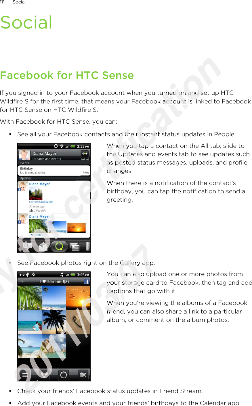 SocialFacebook for HTC SenseIf you signed in to your Facebook account when you turned on and set up HTCWildfire S for the first time, that means your Facebook account is linked to Facebookfor HTC Sense on HTC Wildfire S.With Facebook for HTC Sense, you can:§See all your Facebook contacts and their instant status updates in People.When you tap a contact on the All tab, slide tothe Updates and events tab to see updates suchas posted status messages, uploads, and profilechanges.When there is a notification of the contact’sbirthday, you can tap the notification to send agreeting.§See Facebook photos right on the Gallery app.You can also upload one or more photos fromyour storage card to Facebook, then tag and addcaptions that go with it.When you’re viewing the albums of a Facebookfriend, you can also share a link to a particularalbum, or comment on the album photos.§Check your friends’ Facebook status updates in Friend Stream.§Add your Facebook events and your friends’ birthdays to the Calendar app.111 SocialOnly §Only §Only Only Only for for for for See Facebook photos right on the Gallery app.for See Facebook photos right on the Gallery app.certification If you signed in to your Facebook account when you turned on and set up HTCcertification If you signed in to your Facebook account when you turned on and set up HTCWildfire S for the first time, that means your Facebook account is linked to Facebookcertification Wildfire S for the first time, that means your Facebook account is linked to FacebookSee all your Facebook contacts and their instant status updates in People.certification See all your Facebook contacts and their instant status updates in People.certification certification When you tap a contact on the All tab, slide tocertification When you tap a contact on the All tab, slide tothe Updates and events tab to see updates suchcertification the Updates and events tab to see updates suchas posted status messages, uploads, and profilecertification as posted status messages, uploads, and profilechanges.certification changes.When there is a notification of the contact’scertification When there is a notification of the contact’s2011/03/07See Facebook photos right on the Gallery app.2011/03/07See Facebook photos right on the Gallery app.2011/03/072011/03/072011/03/072011/03/072011/03/07You can also upload one or more photos from2011/03/07You can also upload one or more photos fromyour storage card to Facebook, then tag and add2011/03/07your storage card to Facebook, then tag and addcaptions that go with it.2011/03/07captions that go with it.When you’re viewing the albums of a Facebook2011/03/07When you’re viewing the albums of a Facebook2011/03/07friend, you can also share a link to a particular2011/03/07friend, you can also share a link to a particularCheck your friends’ Facebook status updates in Friend Stream.2011/03/07Check your friends’ Facebook status updates in Friend Stream.
