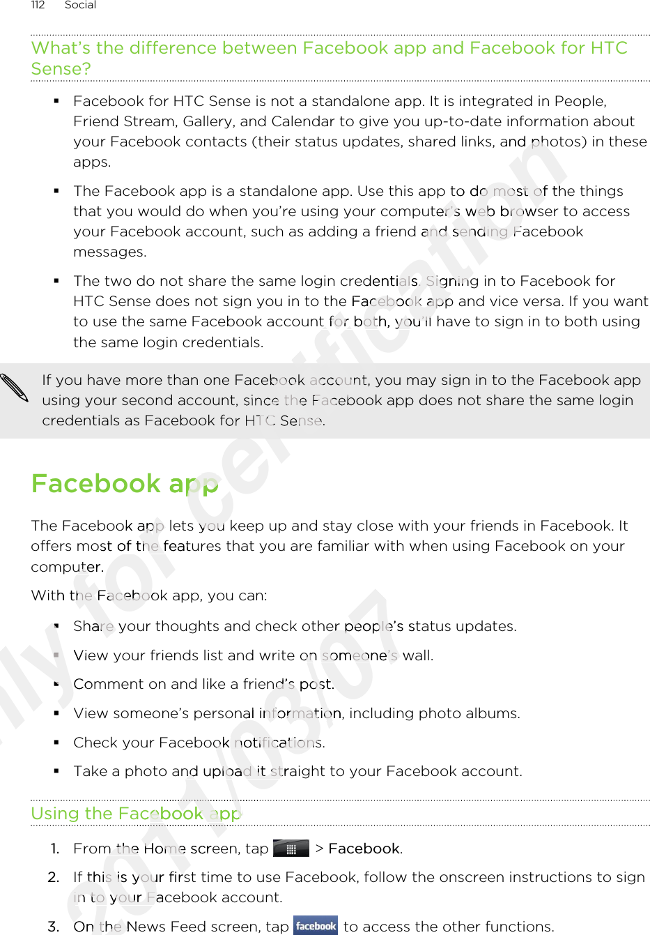 What’s the difference between Facebook app and Facebook for HTCSense?§Facebook for HTC Sense is not a standalone app. It is integrated in People,Friend Stream, Gallery, and Calendar to give you up-to-date information aboutyour Facebook contacts (their status updates, shared links, and photos) in theseapps.§The Facebook app is a standalone app. Use this app to do most of the thingsthat you would do when you’re using your computer’s web browser to accessyour Facebook account, such as adding a friend and sending Facebookmessages.§The two do not share the same login credentials. Signing in to Facebook forHTC Sense does not sign you in to the Facebook app and vice versa. If you wantto use the same Facebook account for both, you’ll have to sign in to both usingthe same login credentials.If you have more than one Facebook account, you may sign in to the Facebook appusing your second account, since the Facebook app does not share the same logincredentials as Facebook for HTC Sense.Facebook appThe Facebook app lets you keep up and stay close with your friends in Facebook. Itoffers most of the features that you are familiar with when using Facebook on yourcomputer.With the Facebook app, you can:§Share your thoughts and check other people’s status updates.§View your friends list and write on someone’s wall.§Comment on and like a friend’s post.§View someone’s personal information, including photo albums.§Check your Facebook notifications.§Take a photo and upload it straight to your Facebook account.Using the Facebook app1. From the Home screen, tap   &gt; Facebook.2. If this is your first time to use Facebook, follow the onscreen instructions to signin to your Facebook account.3. On the News Feed screen, tap   to access the other functions.112 SocialOnly §Only §§Only §View your friends list and write on someone’s wall.Only View your friends list and write on someone’s wall.§Only §Comment on and like a friend’s post.Only Comment on and like a friend’s post.§Only §for The Facebook app lets you keep up and stay close with your friends in Facebook. Itfor The Facebook app lets you keep up and stay close with your friends in Facebook. Itoffers most of the features that you are familiar with when using Facebook on yourfor offers most of the features that you are familiar with when using Facebook on yourcomputer.for computer.With the Facebook app, you can:for With the Facebook app, you can:Share your thoughts and check other people’s status updates.for Share your thoughts and check other people’s status updates.certification Friend Stream, Gallery, and Calendar to give you up-to-date information aboutcertification Friend Stream, Gallery, and Calendar to give you up-to-date information aboutyour Facebook contacts (their status updates, shared links, and photos) in thesecertification your Facebook contacts (their status updates, shared links, and photos) in theseThe Facebook app is a standalone app. Use this app to do most of the thingscertification The Facebook app is a standalone app. Use this app to do most of the thingsthat you would do when you’re using your computer’s web browser to accesscertification that you would do when you’re using your computer’s web browser to accessyour Facebook account, such as adding a friend and sending Facebookcertification your Facebook account, such as adding a friend and sending FacebookThe two do not share the same login credentials. Signing in to Facebook forcertification The two do not share the same login credentials. Signing in to Facebook forHTC Sense does not sign you in to the Facebook app and vice versa. If you wantcertification HTC Sense does not sign you in to the Facebook app and vice versa. If you wantto use the same Facebook account for both, you’ll have to sign in to both usingcertification to use the same Facebook account for both, you’ll have to sign in to both usingcertification If you have more than one Facebook account, you may sign in to the Facebook appcertification If you have more than one Facebook account, you may sign in to the Facebook appusing your second account, since the Facebook app does not share the same logincertification using your second account, since the Facebook app does not share the same logincredentials as Facebook for HTC Sense.certification credentials as Facebook for HTC Sense.Facebook appcertification Facebook appThe Facebook app lets you keep up and stay close with your friends in Facebook. Itcertification The Facebook app lets you keep up and stay close with your friends in Facebook. It2011/03/07Share your thoughts and check other people’s status updates.2011/03/07Share your thoughts and check other people’s status updates.View your friends list and write on someone’s wall.2011/03/07View your friends list and write on someone’s wall.Comment on and like a friend’s post.2011/03/07Comment on and like a friend’s post.View someone’s personal information, including photo albums.2011/03/07View someone’s personal information, including photo albums.Check your Facebook notifications.2011/03/07Check your Facebook notifications.Take a photo and upload it straight to your Facebook account.2011/03/07Take a photo and upload it straight to your Facebook account.Using the Facebook app2011/03/07Using the Facebook app2011/03/072011/03/072011/03/07From the Home screen, tap 2011/03/07From the Home screen, tap If this is your first time to use Facebook, follow the onscreen instructions to sign2011/03/07If this is your first time to use Facebook, follow the onscreen instructions to signin to your Facebook account.2011/03/07in to your Facebook account.On the News Feed screen, tap 2011/03/07On the News Feed screen, tap 