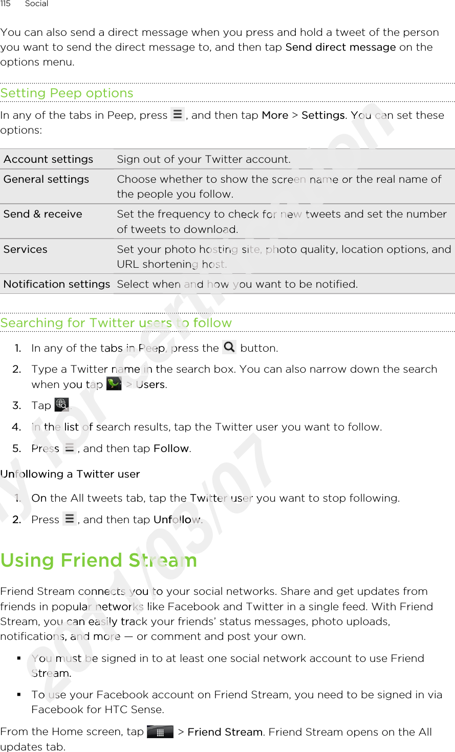 You can also send a direct message when you press and hold a tweet of the personyou want to send the direct message to, and then tap Send direct message on theoptions menu.Setting Peep optionsIn any of the tabs in Peep, press  , and then tap More &gt; Settings. You can set theseoptions:Account settings Sign out of your Twitter account.General settings Choose whether to show the screen name or the real name ofthe people you follow.Send &amp; receive Set the frequency to check for new tweets and set the numberof tweets to download.Services Set your photo hosting site, photo quality, location options, andURL shortening host.Notification settings Select when and how you want to be notified.Searching for Twitter users to follow1. In any of the tabs in Peep, press the   button.2. Type a Twitter name in the search box. You can also narrow down the searchwhen you tap   &gt; Users.3. Tap  .4. In the list of search results, tap the Twitter user you want to follow.5. Press  , and then tap Follow.Unfollowing a Twitter user1. On the All tweets tab, tap the Twitter user you want to stop following.2. Press  , and then tap Unfollow.Using Friend StreamFriend Stream connects you to your social networks. Share and get updates fromfriends in popular networks like Facebook and Twitter in a single feed. With FriendStream, you can easily track your friends’ status messages, photo uploads,notifications, and more — or comment and post your own.§You must be signed in to at least one social network account to use FriendStream.§To use your Facebook account on Friend Stream, you need to be signed in viaFacebook for HTC Sense.From the Home screen, tap   &gt; Friend Stream. Friend Stream opens on the Allupdates tab.115 SocialOnly Unfollowing a Twitter userOnly Unfollowing a Twitter user1.Only 1.On the All tweets tab, tap the Twitter user you want to stop following.Only On the All tweets tab, tap the Twitter user you want to stop following.2.Only 2.for Type a Twitter name in the search box. You can also narrow down the searchfor Type a Twitter name in the search box. You can also narrow down the searchwhen you tap for when you tap Tap for Tap for .for .In the list of search results, tap the Twitter user you want to follow.for In the list of search results, tap the Twitter user you want to follow.Press for Press for , and then tap for , and then tap Unfollowing a Twitter userfor Unfollowing a Twitter usercertification certification Settingscertification Settings. You can set thesecertification . You can set thesecertification Choose whether to show the screen name or the real name ofcertification Choose whether to show the screen name or the real name ofSet the frequency to check for new tweets and set the numbercertification Set the frequency to check for new tweets and set the numberof tweets to download.certification of tweets to download.Set your photo hosting site, photo quality, location options, andcertification Set your photo hosting site, photo quality, location options, andURL shortening host.certification URL shortening host.Select when and how you want to be notified.certification Select when and how you want to be notified.certification certification certification certification certification certification Searching for Twitter users to followcertification Searching for Twitter users to followcertification certification certification In any of the tabs in Peep, press the certification In any of the tabs in Peep, press the Type a Twitter name in the search box. You can also narrow down the searchcertification Type a Twitter name in the search box. You can also narrow down the searchcertification  &gt; certification  &gt; Userscertification Users2011/03/07In the list of search results, tap the Twitter user you want to follow.2011/03/07In the list of search results, tap the Twitter user you want to follow.2011/03/07On the All tweets tab, tap the Twitter user you want to stop following.2011/03/07On the All tweets tab, tap the Twitter user you want to stop following.Unfollow2011/03/07Unfollow.2011/03/07.Using Friend Stream2011/03/07Using Friend StreamFriend Stream connects you to your social networks. Share and get updates from2011/03/07Friend Stream connects you to your social networks. Share and get updates fromfriends in popular networks like Facebook and Twitter in a single feed. With Friend2011/03/07friends in popular networks like Facebook and Twitter in a single feed. With FriendStream, you can easily track your friends’ status messages, photo uploads,2011/03/07Stream, you can easily track your friends’ status messages, photo uploads,2011/03/07notifications, and more — or comment and post your own.2011/03/07notifications, and more — or comment and post your own.You must be signed in to at least one social network account to use Friend2011/03/07You must be signed in to at least one social network account to use FriendStream.2011/03/07Stream.To use your Facebook account on Friend Stream, you need to be signed in via2011/03/07To use your Facebook account on Friend Stream, you need to be signed in via