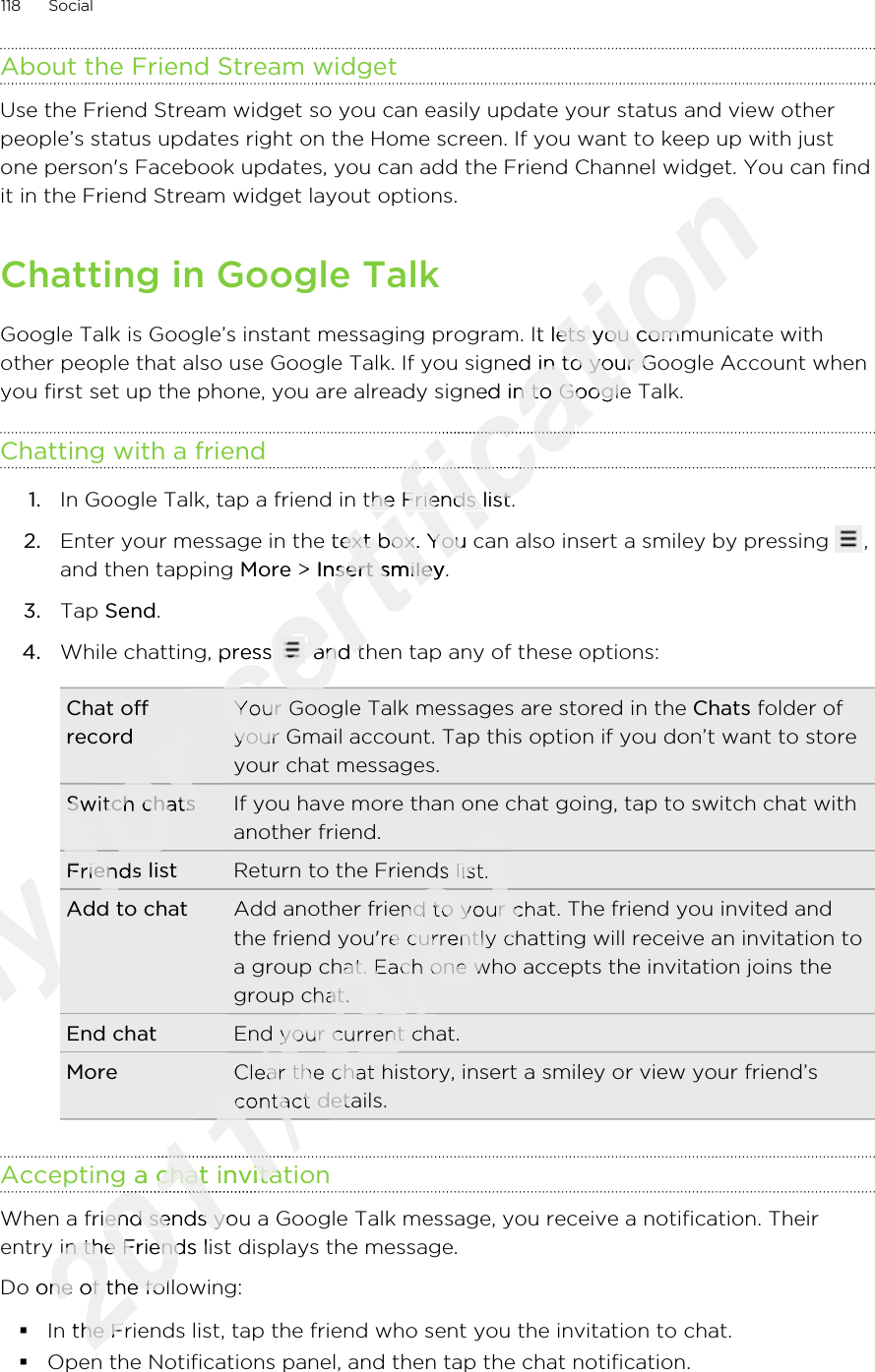 About the Friend Stream widgetUse the Friend Stream widget so you can easily update your status and view otherpeople’s status updates right on the Home screen. If you want to keep up with justone person&apos;s Facebook updates, you can add the Friend Channel widget. You can findit in the Friend Stream widget layout options.Chatting in Google TalkGoogle Talk is Google’s instant messaging program. It lets you communicate withother people that also use Google Talk. If you signed in to your Google Account whenyou first set up the phone, you are already signed in to Google Talk.Chatting with a friend1. In Google Talk, tap a friend in the Friends list.2. Enter your message in the text box. You can also insert a smiley by pressing  ,and then tapping More &gt; Insert smiley.3. Tap Send.4. While chatting, press   and then tap any of these options:Chat offrecordYour Google Talk messages are stored in the Chats folder ofyour Gmail account. Tap this option if you don’t want to storeyour chat messages.Switch chats If you have more than one chat going, tap to switch chat withanother friend.Friends list Return to the Friends list.Add to chat Add another friend to your chat. The friend you invited andthe friend you&apos;re currently chatting will receive an invitation toa group chat. Each one who accepts the invitation joins thegroup chat.End chat End your current chat.More Clear the chat history, insert a smiley or view your friend’scontact details.Accepting a chat invitationWhen a friend sends you a Google Talk message, you receive a notification. Theirentry in the Friends list displays the message.Do one of the following:§In the Friends list, tap the friend who sent you the invitation to chat.§Open the Notifications panel, and then tap the chat notification.118 SocialOnly Only Add to chatOnly Add to chatfor for recordfor recordSwitch chatsfor Switch chatsFriends listfor Friends listAdd to chatfor Add to chatfor for for for certification one person&apos;s Facebook updates, you can add the Friend Channel widget. You can findcertification one person&apos;s Facebook updates, you can add the Friend Channel widget. You can findGoogle Talk is Google’s instant messaging program. It lets you communicate withcertification Google Talk is Google’s instant messaging program. It lets you communicate withother people that also use Google Talk. If you signed in to your Google Account whencertification other people that also use Google Talk. If you signed in to your Google Account whenyou first set up the phone, you are already signed in to Google Talk.certification you first set up the phone, you are already signed in to Google Talk.certification certification In Google Talk, tap a friend in the Friends list.certification In Google Talk, tap a friend in the Friends list.Enter your message in the text box. You can also insert a smiley by pressing certification Enter your message in the text box. You can also insert a smiley by pressing  &gt; certification  &gt; Insert smileycertification Insert smileyWhile chatting, press certification While chatting, press certification  and then tap any of these options:certification  and then tap any of these options:certification Your Google Talk messages are stored in the certification Your Google Talk messages are stored in the your Gmail account. Tap this option if you don’t want to storecertification your Gmail account. Tap this option if you don’t want to storecertification certification 2011/03/072011/03/07Return to the Friends list.2011/03/07Return to the Friends list.Add another friend to your chat. The friend you invited and2011/03/07Add another friend to your chat. The friend you invited andthe friend you&apos;re currently chatting will receive an invitation to2011/03/07the friend you&apos;re currently chatting will receive an invitation toa group chat. Each one who accepts the invitation joins the2011/03/07a group chat. Each one who accepts the invitation joins thegroup chat.2011/03/07group chat.End your current chat.2011/03/07End your current chat.Clear the chat history, insert a smiley or view your friend’s2011/03/07Clear the chat history, insert a smiley or view your friend’scontact details.2011/03/07contact details.2011/03/072011/03/072011/03/072011/03/072011/03/072011/03/07Accepting a chat invitation2011/03/07Accepting a chat invitation2011/03/072011/03/072011/03/07When a friend sends you a Google Talk message, you receive a notification. Their2011/03/07When a friend sends you a Google Talk message, you receive a notification. Theirentry in the Friends list displays the message.2011/03/07entry in the Friends list displays the message.Do one of the following:2011/03/07Do one of the following:In the Friends list, tap the friend who sent you the invitation to chat.2011/03/07In the Friends list, tap the friend who sent you the invitation to chat.
