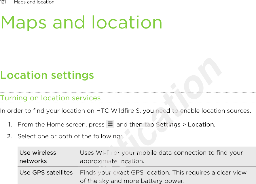 Maps and locationLocation settingsTurning on location servicesIn order to find your location on HTC Wildfire S, you need to enable location sources.1. From the Home screen, press   and then tap Settings &gt; Location.2. Select one or both of the following:Use wirelessnetworksUses Wi-Fi or your mobile data connection to find yourapproximate location.Use GPS satellites Finds your exact GPS location. This requires a clear viewof the sky and more battery power.121 Maps and locationOnly for certification certification certification certification In order to find your location on HTC Wildfire S, you need to enable location sources.certification In order to find your location on HTC Wildfire S, you need to enable location sources. and then tap certification  and then tap Settingscertification SettingsSelect one or both of the following:certification Select one or both of the following:certification Uses Wi-Fi or your mobile data connection to find yourcertification Uses Wi-Fi or your mobile data connection to find yourapproximate location.certification approximate location.Finds your exact GPS location. This requires a clear viewcertification Finds your exact GPS location. This requires a clear viewof the sky and more battery power.certification of the sky and more battery power.certification certification certification certification certification 2011/03/07