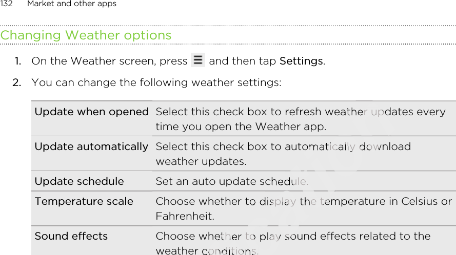 Changing Weather options1. On the Weather screen, press   and then tap Settings.2. You can change the following weather settings:Update when opened Select this check box to refresh weather updates everytime you open the Weather app.Update automatically Select this check box to automatically downloadweather updates.Update schedule Set an auto update schedule.Temperature scale Choose whether to display the temperature in Celsius orFahrenheit.Sound effects Choose whether to play sound effects related to theweather conditions.132 Market and other appsOnly for certification certification Select this check box to refresh weather updates everycertification Select this check box to refresh weather updates everytime you open the Weather app.certification time you open the Weather app.Select this check box to automatically downloadcertification Select this check box to automatically downloadSet an auto update schedule.certification Set an auto update schedule.Choose whether to display the temperature in Celsius orcertification Choose whether to display the temperature in Celsius orcertification certification certification certification certification Choose whether to play sound effects related to thecertification Choose whether to play sound effects related to theweather conditions.certification weather conditions.certification certification certification 2011/03/07