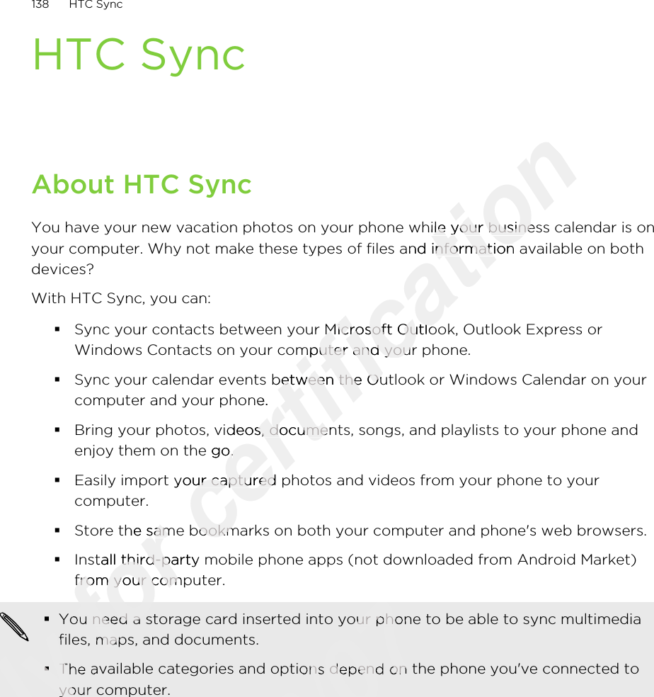 HTC SyncAbout HTC SyncYou have your new vacation photos on your phone while your business calendar is onyour computer. Why not make these types of files and information available on bothdevices?With HTC Sync, you can:§Sync your contacts between your Microsoft Outlook, Outlook Express orWindows Contacts on your computer and your phone.§Sync your calendar events between the Outlook or Windows Calendar on yourcomputer and your phone.§Bring your photos, videos, documents, songs, and playlists to your phone andenjoy them on the go.§Easily import your captured photos and videos from your phone to yourcomputer.§Store the same bookmarks on both your computer and phone&apos;s web browsers.§Install third-party mobile phone apps (not downloaded from Android Market)from your computer.§You need a storage card inserted into your phone to be able to sync multimediafiles, maps, and documents.§The available categories and options depend on the phone you&apos;ve connected toyour computer.138 HTC SyncOnly Only Only Only files, maps, and documents.Only files, maps, and documents.§Only §The available categories and options depend on the phone you&apos;ve connected toOnly The available categories and options depend on the phone you&apos;ve connected toyour computer.Only your computer.for Store the same bookmarks on both your computer and phone&apos;s web browsers.for Store the same bookmarks on both your computer and phone&apos;s web browsers.Install third-party mobile phone apps (not downloaded from Android Market)for Install third-party mobile phone apps (not downloaded from Android Market)from your computer.for from your computer.for You need a storage card inserted into your phone to be able to sync multimediafor You need a storage card inserted into your phone to be able to sync multimediafiles, maps, and documents.for files, maps, and documents.certification You have your new vacation photos on your phone while your business calendar is oncertification You have your new vacation photos on your phone while your business calendar is onyour computer. Why not make these types of files and information available on bothcertification your computer. Why not make these types of files and information available on bothSync your contacts between your Microsoft Outlook, Outlook Express orcertification Sync your contacts between your Microsoft Outlook, Outlook Express orWindows Contacts on your computer and your phone.certification Windows Contacts on your computer and your phone.Sync your calendar events between the Outlook or Windows Calendar on yourcertification Sync your calendar events between the Outlook or Windows Calendar on yourcomputer and your phone.certification computer and your phone.Bring your photos, videos, documents, songs, and playlists to your phone andcertification Bring your photos, videos, documents, songs, and playlists to your phone andenjoy them on the go.certification enjoy them on the go.Easily import your captured photos and videos from your phone to yourcertification Easily import your captured photos and videos from your phone to yourStore the same bookmarks on both your computer and phone&apos;s web browsers.certification Store the same bookmarks on both your computer and phone&apos;s web browsers.2011/03/072011/03/07You need a storage card inserted into your phone to be able to sync multimedia2011/03/07You need a storage card inserted into your phone to be able to sync multimedia2011/03/072011/03/07The available categories and options depend on the phone you&apos;ve connected to2011/03/07The available categories and options depend on the phone you&apos;ve connected to