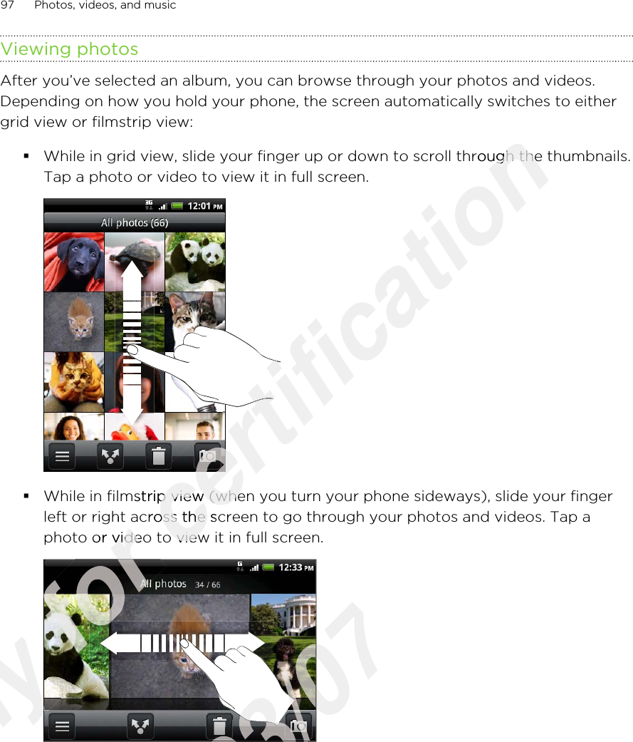 Viewing photosAfter you’ve selected an album, you can browse through your photos and videos.Depending on how you hold your phone, the screen automatically switches to eithergrid view or filmstrip view:§While in grid view, slide your finger up or down to scroll through the thumbnails.Tap a photo or video to view it in full screen. §While in filmstrip view (when you turn your phone sideways), slide your fingerleft or right across the screen to go through your photos and videos. Tap aphoto or video to view it in full screen. 97 Photos, videos, and musicOnly Only Only for left or right across the screen to go through your photos and videos. Tap afor left or right across the screen to go through your photos and videos. Tap aphoto or video to view it in full screen. for photo or video to view it in full screen. for for for certification While in grid view, slide your finger up or down to scroll through the thumbnails.certification While in grid view, slide your finger up or down to scroll through the thumbnails.certification certification certification certification certification While in filmstrip view (when you turn your phone sideways), slide your fingercertification While in filmstrip view (when you turn your phone sideways), slide your fingerleft or right across the screen to go through your photos and videos. Tap acertification left or right across the screen to go through your photos and videos. Tap aphoto or video to view it in full screen. certification photo or video to view it in full screen. 2011/03/072011/03/072011/03/072011/03/072011/03/072011/03/07