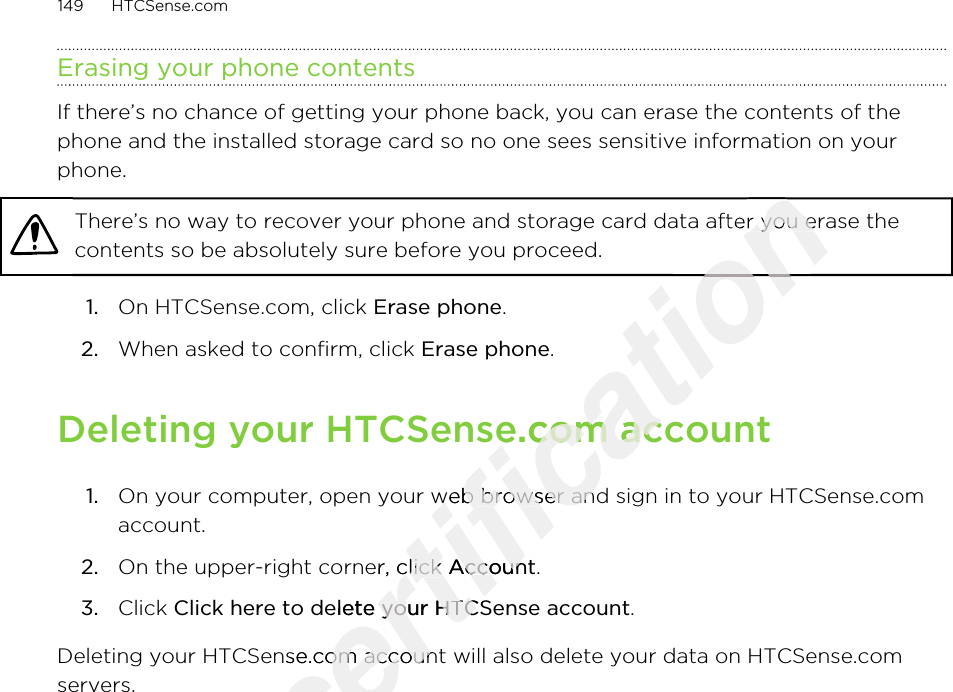 Erasing your phone contentsIf there’s no chance of getting your phone back, you can erase the contents of thephone and the installed storage card so no one sees sensitive information on yourphone.There’s no way to recover your phone and storage card data after you erase thecontents so be absolutely sure before you proceed.1. On HTCSense.com, click Erase phone.2. When asked to confirm, click Erase phone.Deleting your HTCSense.com account1. On your computer, open your web browser and sign in to your HTCSense.comaccount.2. On the upper-right corner, click Account.3. Click Click here to delete your HTCSense account.Deleting your HTCSense.com account will also delete your data on HTCSense.comservers.149 HTCSense.comOnly for certification certification There’s no way to recover your phone and storage card data after you erase thecertification There’s no way to recover your phone and storage card data after you erase thecertification certification Deleting your HTCSense.com accountcertification Deleting your HTCSense.com accountOn your computer, open your web browser and sign in to your HTCSense.comcertification On your computer, open your web browser and sign in to your HTCSense.comcertification On the upper-right corner, click certification On the upper-right corner, click Accountcertification AccountClick here to delete your HTCSense accountcertification Click here to delete your HTCSense accountDeleting your HTCSense.com account will also delete your data on HTCSense.comcertification Deleting your HTCSense.com account will also delete your data on HTCSense.com2011/03/07