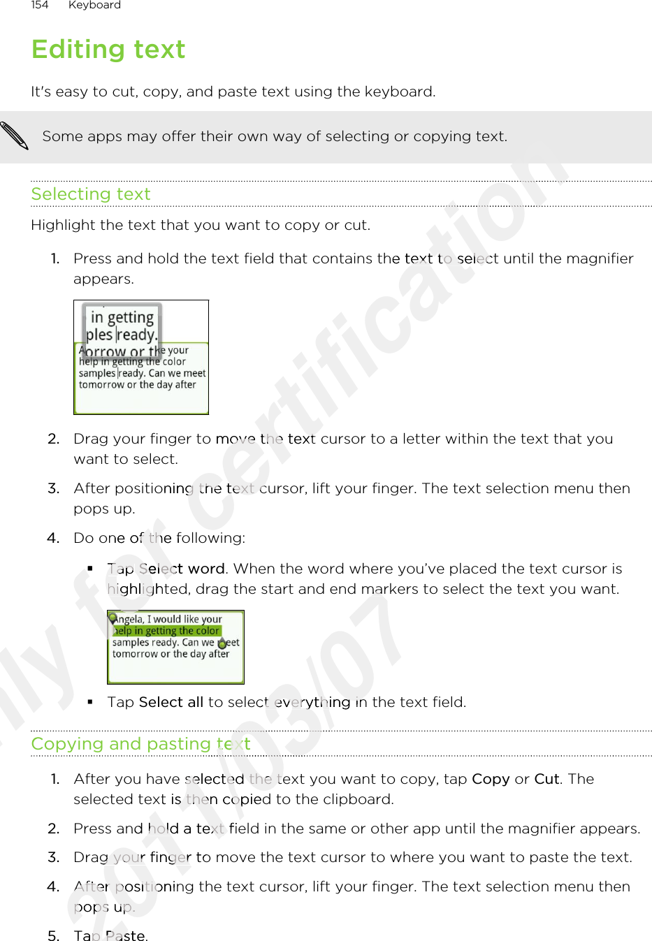 Editing textIt&apos;s easy to cut, copy, and paste text using the keyboard.Some apps may offer their own way of selecting or copying text.Selecting textHighlight the text that you want to copy or cut.1. Press and hold the text field that contains the text to select until the magnifierappears. 2. Drag your finger to move the text cursor to a letter within the text that youwant to select.3. After positioning the text cursor, lift your finger. The text selection menu thenpops up.4. Do one of the following:§Tap Select word. When the word where you’ve placed the text cursor ishighlighted, drag the start and end markers to select the text you want.§Tap Select all to select everything in the text field.Copying and pasting text1. After you have selected the text you want to copy, tap Copy or Cut. Theselected text is then copied to the clipboard.2. Press and hold a text field in the same or other app until the magnifier appears.3. Drag your finger to move the text cursor to where you want to paste the text.4. After positioning the text cursor, lift your finger. The text selection menu thenpops up.5. Tap Paste.154 KeyboardOnly Copying and pasting textOnly Copying and pasting textOnly for Do one of the following:for Do one of the following:§for §Tap for Tap Select wordfor Select wordhighlighted, drag the start and end markers to select the text you want.for highlighted, drag the start and end markers to select the text you want.for for for certification certification certification certification Press and hold the text field that contains the text to select until the magnifiercertification Press and hold the text field that contains the text to select until the magnifierDrag your finger to move the text cursor to a letter within the text that youcertification Drag your finger to move the text cursor to a letter within the text that youAfter positioning the text cursor, lift your finger. The text selection menu thencertification After positioning the text cursor, lift your finger. The text selection menu thenDo one of the following:certification Do one of the following:2011/03/07highlighted, drag the start and end markers to select the text you want.2011/03/07highlighted, drag the start and end markers to select the text you want. to select everything in the text field.2011/03/07 to select everything in the text field.Copying and pasting text2011/03/07Copying and pasting text2011/03/072011/03/072011/03/07After you have selected the text you want to copy, tap 2011/03/07After you have selected the text you want to copy, tap selected text is then copied to the clipboard.2011/03/07selected text is then copied to the clipboard.Press and hold a text field in the same or other app until the magnifier appears.2011/03/07Press and hold a text field in the same or other app until the magnifier appears.Drag your finger to move the text cursor to where you want to paste the text.2011/03/07Drag your finger to move the text cursor to where you want to paste the text.After positioning the text cursor, lift your finger. The text selection menu then2011/03/07After positioning the text cursor, lift your finger. The text selection menu thenpops up.2011/03/07pops up.Tap 2011/03/07Tap Paste2011/03/07Paste