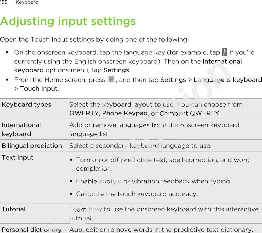 Adjusting input settingsOpen the Touch Input settings by doing one of the following:§On the onscreen keyboard, tap the language key (for example, tap   if you’recurrently using the English onscreen keyboard). Then on the Internationalkeyboard options menu, tap Settings.§From the Home screen, press  , and then tap Settings &gt; Language &amp; keyboard&gt; Touch Input.Keyboard types Select the keyboard layout to use. You can choose fromQWERTY, Phone Keypad, or Compact QWERTY.InternationalkeyboardAdd or remove languages from the onscreen keyboardlanguage list.Bilingual prediction Select a secondary keyboard language to use.Text input §Turn on or off predictive text, spell correction, and wordcompletion.§Enable audible or vibration feedback when typing.§Calibrate the touch keyboard accuracy.Tutorial Learn how to use the onscreen keyboard with this interactivetutorial.Personal dictionary Add, edit or remove words in the predictive text dictionary.155 KeyboardOnly for Personal dictionaryfor Personal dictionaryfor for for certification On the onscreen keyboard, tap the language key (for example, tap certification On the onscreen keyboard, tap the language key (for example, tap Internationalcertification InternationalSettingscertification Settings &gt; certification  &gt; Language &amp; keyboardcertification Language &amp; keyboardcertification Select the keyboard layout to use. You can choose fromcertification Select the keyboard layout to use. You can choose from, or certification , or Compact QWERTYcertification Compact QWERTYAdd or remove languages from the onscreen keyboardcertification Add or remove languages from the onscreen keyboardSelect a secondary keyboard language to use.certification Select a secondary keyboard language to use.Turn on or off predictive text, spell correction, and wordcertification Turn on or off predictive text, spell correction, and wordcompletion.certification completion.Enable audible or vibration feedback when typing.certification Enable audible or vibration feedback when typing.Calibrate the touch keyboard accuracy.certification Calibrate the touch keyboard accuracy.Learn how to use the onscreen keyboard with this interactivecertification Learn how to use the onscreen keyboard with this interactivetutorial.certification tutorial.certification certification certification certification certification certification certification Add, edit or remove words in the predictive text dictionary.certification Add, edit or remove words in the predictive text dictionary.certification 2011/03/07