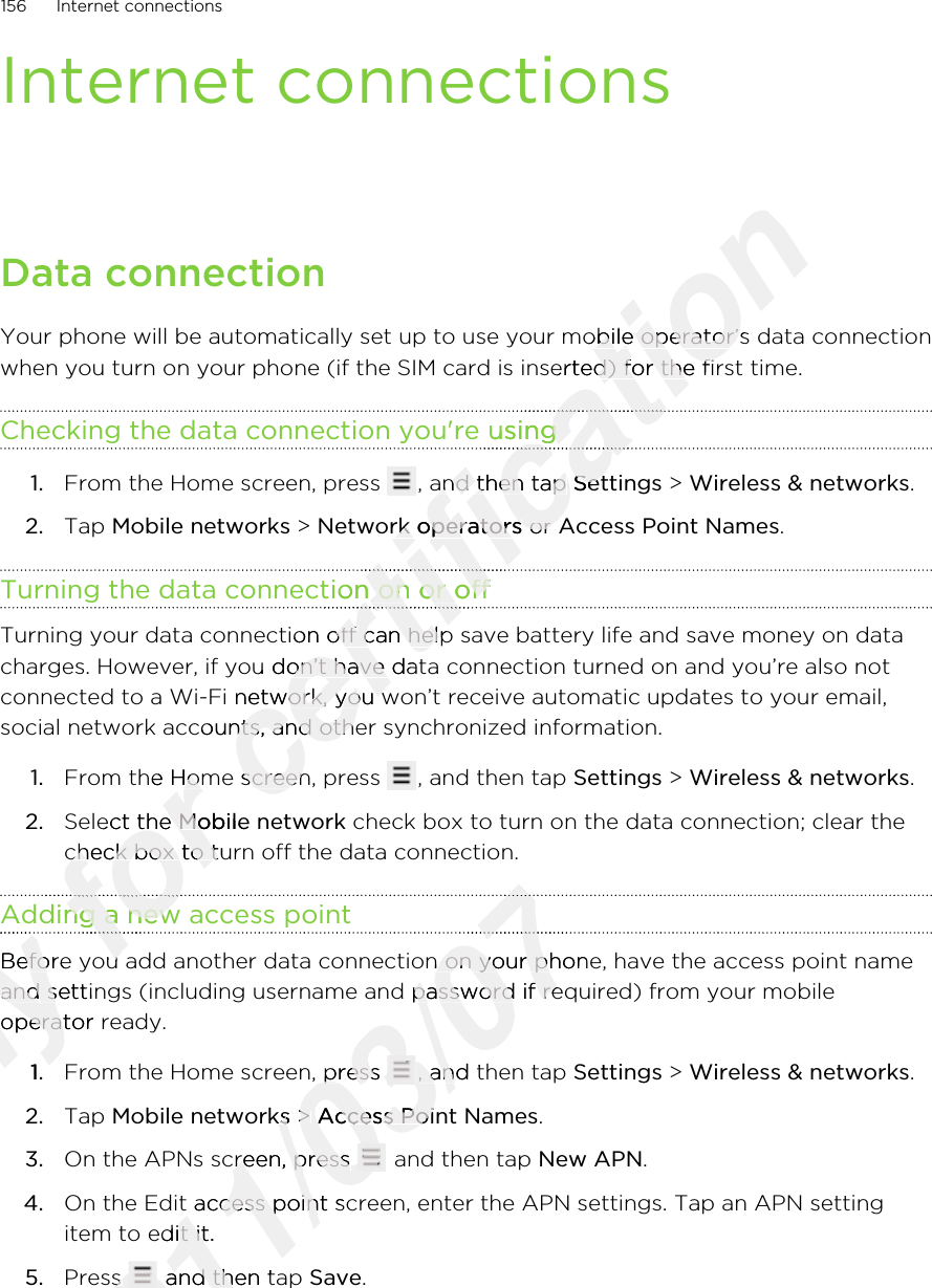 Internet connectionsData connectionYour phone will be automatically set up to use your mobile operator’s data connectionwhen you turn on your phone (if the SIM card is inserted) for the first time.Checking the data connection you&apos;re using1. From the Home screen, press  , and then tap Settings &gt; Wireless &amp; networks.2. Tap Mobile networks &gt; Network operators or Access Point Names.Turning the data connection on or offTurning your data connection off can help save battery life and save money on datacharges. However, if you don’t have data connection turned on and you’re also notconnected to a Wi-Fi network, you won’t receive automatic updates to your email,social network accounts, and other synchronized information.1. From the Home screen, press  , and then tap Settings &gt; Wireless &amp; networks.2. Select the Mobile network check box to turn on the data connection; clear thecheck box to turn off the data connection.Adding a new access pointBefore you add another data connection on your phone, have the access point nameand settings (including username and password if required) from your mobileoperator ready.1. From the Home screen, press  , and then tap Settings &gt; Wireless &amp; networks.2. Tap Mobile networks &gt; Access Point Names.3. On the APNs screen, press   and then tap New APN.4. On the Edit access point screen, enter the APN settings. Tap an APN settingitem to edit it.5. Press   and then tap Save.156 Internet connectionsOnly Adding a new access pointOnly Adding a new access pointOnly Before you add another data connection on your phone, have the access point nameOnly Before you add another data connection on your phone, have the access point nameand settings (including username and password if required) from your mobileOnly and settings (including username and password if required) from your mobileoperator ready.Only operator ready.1.Only 1.for From the Home screen, press for From the Home screen, press Select the for Select the Mobile networkfor Mobile networkcheck box to turn off the data connection.for check box to turn off the data connection.Adding a new access pointfor Adding a new access pointfor for Before you add another data connection on your phone, have the access point namefor Before you add another data connection on your phone, have the access point namecertification Your phone will be automatically set up to use your mobile operator’s data connectioncertification Your phone will be automatically set up to use your mobile operator’s data connectionwhen you turn on your phone (if the SIM card is inserted) for the first time.certification when you turn on your phone (if the SIM card is inserted) for the first time.Checking the data connection you&apos;re usingcertification Checking the data connection you&apos;re usingcertification certification , and then tap certification , and then tap Settingscertification SettingsNetwork operatorscertification Network operators or certification  or Turning the data connection on or offcertification Turning the data connection on or offcertification certification certification Turning your data connection off can help save battery life and save money on datacertification Turning your data connection off can help save battery life and save money on datacharges. However, if you don’t have data connection turned on and you’re also notcertification charges. However, if you don’t have data connection turned on and you’re also notconnected to a Wi-Fi network, you won’t receive automatic updates to your email,certification connected to a Wi-Fi network, you won’t receive automatic updates to your email,social network accounts, and other synchronized information.certification social network accounts, and other synchronized information.From the Home screen, press certification From the Home screen, press 2011/03/072011/03/072011/03/072011/03/07Before you add another data connection on your phone, have the access point name2011/03/07Before you add another data connection on your phone, have the access point nameand settings (including username and password if required) from your mobile2011/03/07and settings (including username and password if required) from your mobileFrom the Home screen, press 2011/03/07From the Home screen, press 2011/03/07, and then tap 2011/03/07, and then tap Mobile networks2011/03/07Mobile networks &gt; 2011/03/07 &gt; Access Point Names2011/03/07Access Point NamesOn the APNs screen, press 2011/03/07On the APNs screen, press 2011/03/07 and then tap 2011/03/07 and then tap On the Edit access point screen, enter the APN settings. Tap an APN setting2011/03/07On the Edit access point screen, enter the APN settings. Tap an APN settingitem to edit it.2011/03/07item to edit it.Press 2011/03/07Press 2011/03/07 and then tap 2011/03/07 and then tap 