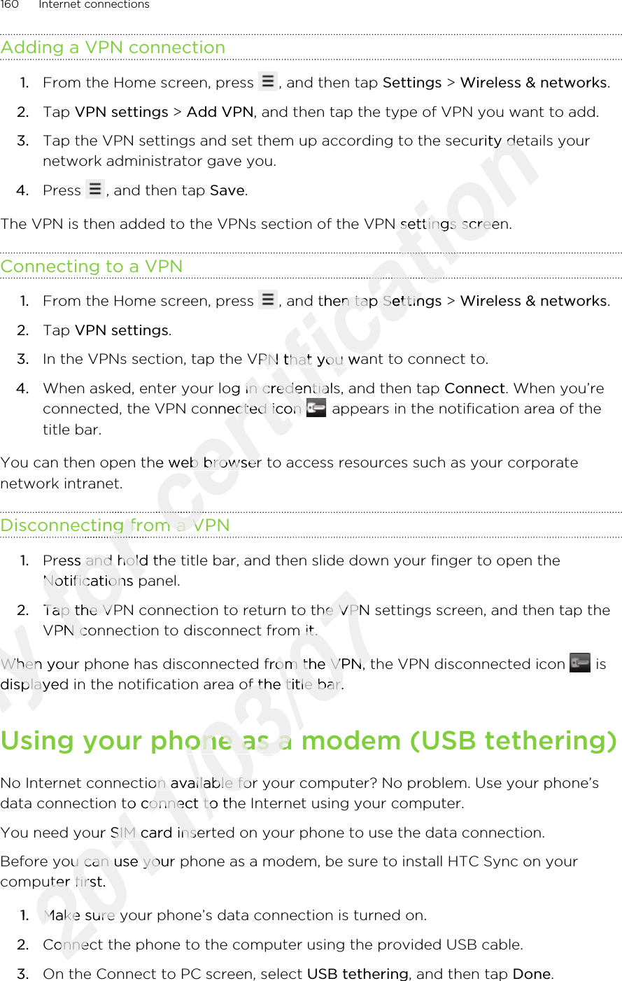 Adding a VPN connection1. From the Home screen, press  , and then tap Settings &gt; Wireless &amp; networks.2. Tap VPN settings &gt; Add VPN, and then tap the type of VPN you want to add.3. Tap the VPN settings and set them up according to the security details yournetwork administrator gave you.4. Press  , and then tap Save.The VPN is then added to the VPNs section of the VPN settings screen.Connecting to a VPN1. From the Home screen, press  , and then tap Settings &gt; Wireless &amp; networks.2. Tap VPN settings.3. In the VPNs section, tap the VPN that you want to connect to.4. When asked, enter your log in credentials, and then tap Connect. When you’reconnected, the VPN connected icon   appears in the notification area of thetitle bar.You can then open the web browser to access resources such as your corporatenetwork intranet.Disconnecting from a VPN1. Press and hold the title bar, and then slide down your finger to open theNotifications panel.2. Tap the VPN connection to return to the VPN settings screen, and then tap theVPN connection to disconnect from it.When your phone has disconnected from the VPN, the VPN disconnected icon   isdisplayed in the notification area of the title bar.Using your phone as a modem (USB tethering)No Internet connection available for your computer? No problem. Use your phone’sdata connection to connect to the Internet using your computer.You need your SIM card inserted on your phone to use the data connection.Before you can use your phone as a modem, be sure to install HTC Sync on yourcomputer first.1. Make sure your phone’s data connection is turned on.2. Connect the phone to the computer using the provided USB cable.3. On the Connect to PC screen, select USB tethering, and then tap Done.160 Internet connectionsOnly When your phone has disconnected from the VPN, the VPN disconnected icon Only When your phone has disconnected from the VPN, the VPN disconnected icon displayed in the notification area of the title bar.Only displayed in the notification area of the title bar.Using your phone as a modem (USB tethering)Only Using your phone as a modem (USB tethering)for Disconnecting from a VPNfor Disconnecting from a VPNfor for for Press and hold the title bar, and then slide down your finger to open thefor Press and hold the title bar, and then slide down your finger to open theNotifications panel.for Notifications panel.Tap the VPN connection to return to the VPN settings screen, and then tap thefor Tap the VPN connection to return to the VPN settings screen, and then tap theVPN connection to disconnect from it.for VPN connection to disconnect from it.certification Tap the VPN settings and set them up according to the security details yourcertification Tap the VPN settings and set them up according to the security details yourThe VPN is then added to the VPNs section of the VPN settings screen.certification The VPN is then added to the VPNs section of the VPN settings screen.certification certification , and then tap certification , and then tap Settingscertification SettingsIn the VPNs section, tap the VPN that you want to connect to.certification In the VPNs section, tap the VPN that you want to connect to.When asked, enter your log in credentials, and then tap certification When asked, enter your log in credentials, and then tap connected, the VPN connected icon certification connected, the VPN connected icon certification You can then open the web browser to access resources such as your corporatecertification You can then open the web browser to access resources such as your corporateDisconnecting from a VPNcertification Disconnecting from a VPNcertification certification 2011/03/07Tap the VPN connection to return to the VPN settings screen, and then tap the2011/03/07Tap the VPN connection to return to the VPN settings screen, and then tap theVPN connection to disconnect from it.2011/03/07VPN connection to disconnect from it.When your phone has disconnected from the VPN, the VPN disconnected icon 2011/03/07When your phone has disconnected from the VPN, the VPN disconnected icon displayed in the notification area of the title bar.2011/03/07displayed in the notification area of the title bar.Using your phone as a modem (USB tethering)2011/03/07Using your phone as a modem (USB tethering)No Internet connection available for your computer? No problem. Use your phone’s2011/03/07No Internet connection available for your computer? No problem. Use your phone’sdata connection to connect to the Internet using your computer.2011/03/07data connection to connect to the Internet using your computer.You need your SIM card inserted on your phone to use the data connection.2011/03/07You need your SIM card inserted on your phone to use the data connection.Before you can use your phone as a modem, be sure to install HTC Sync on your2011/03/07Before you can use your phone as a modem, be sure to install HTC Sync on yourcomputer first.2011/03/07computer first.1.2011/03/071.Make sure your phone’s data connection is turned on.2011/03/07Make sure your phone’s data connection is turned on.Connect the phone to the computer using the provided USB cable.2011/03/07Connect the phone to the computer using the provided USB cable.
