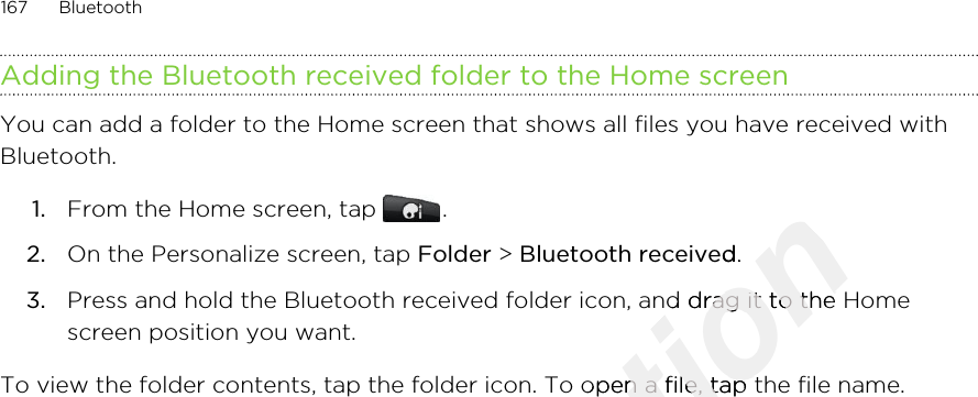 Adding the Bluetooth received folder to the Home screenYou can add a folder to the Home screen that shows all files you have received withBluetooth.1. From the Home screen, tap  .2. On the Personalize screen, tap Folder &gt; Bluetooth received.3. Press and hold the Bluetooth received folder icon, and drag it to the Homescreen position you want.To view the folder contents, tap the folder icon. To open a file, tap the file name.167 BluetoothOnly for certification Bluetooth receivedcertification Bluetooth received.certification .Press and hold the Bluetooth received folder icon, and drag it to the Homecertification Press and hold the Bluetooth received folder icon, and drag it to the HomeTo view the folder contents, tap the folder icon. To open a file, tap the file name.certification To view the folder contents, tap the folder icon. To open a file, tap the file name.2011/03/07