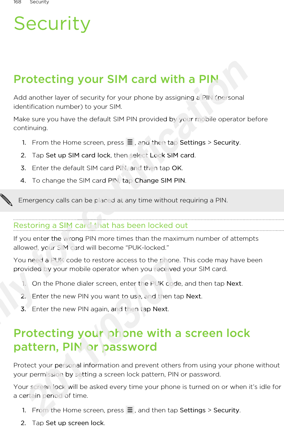 SecurityProtecting your SIM card with a PINAdd another layer of security for your phone by assigning a PIN (personalidentification number) to your SIM.Make sure you have the default SIM PIN provided by your mobile operator beforecontinuing.1. From the Home screen, press  , and then tap Settings &gt; Security.2. Tap Set up SIM card lock, then select Lock SIM card.3. Enter the default SIM card PIN, and then tap OK.4. To change the SIM card PIN, tap Change SIM PIN. Emergency calls can be placed at any time without requiring a PIN.Restoring a SIM card that has been locked outIf you enter the wrong PIN more times than the maximum number of attemptsallowed, your SIM card will become “PUK-locked.”You need a PUK code to restore access to the phone. This code may have beenprovided by your mobile operator when you received your SIM card.1. On the Phone dialer screen, enter the PUK code, and then tap Next.2. Enter the new PIN you want to use, and then tap Next.3. Enter the new PIN again, and then tap Next.Protecting your phone with a screen lockpattern, PIN or passwordProtect your personal information and prevent others from using your phone withoutyour permission by setting a screen lock pattern, PIN or password.Your screen lock will be asked every time your phone is turned on or when it’s idle fora certain period of time.1. From the Home screen, press  , and then tap Settings &gt; Security.2. Tap Set up screen lock.168 SecurityOnly provided by your mobile operator when you received your SIM card.Only provided by your mobile operator when you received your SIM card.1.Only 1.On the Phone dialer screen, enter the PUK code, and then tap Only On the Phone dialer screen, enter the PUK code, and then tap 2.Only 2.Enter the new PIN you want to use, and then tap Only Enter the new PIN you want to use, and then tap 3.Only 3.for Restoring a SIM card that has been locked outfor Restoring a SIM card that has been locked outfor for If you enter the wrong PIN more times than the maximum number of attemptsfor If you enter the wrong PIN more times than the maximum number of attemptsallowed, your SIM card will become “PUK-locked.”for allowed, your SIM card will become “PUK-locked.”You need a PUK code to restore access to the phone. This code may have beenfor You need a PUK code to restore access to the phone. This code may have beenprovided by your mobile operator when you received your SIM card.for provided by your mobile operator when you received your SIM card.certification Protecting your SIM card with a PINcertification Protecting your SIM card with a PINAdd another layer of security for your phone by assigning a PIN (personalcertification Add another layer of security for your phone by assigning a PIN (personalMake sure you have the default SIM PIN provided by your mobile operator beforecertification Make sure you have the default SIM PIN provided by your mobile operator before, and then tap certification , and then tap Settingscertification Settings, then select certification , then select Lock SIM cardcertification Lock SIM cardEnter the default SIM card PIN, and then tap certification Enter the default SIM card PIN, and then tap To change the SIM card PIN, tap certification To change the SIM card PIN, tap Change SIM PINcertification Change SIM PINcertification Emergency calls can be placed at any time without requiring a PIN.certification Emergency calls can be placed at any time without requiring a PIN.Restoring a SIM card that has been locked outcertification Restoring a SIM card that has been locked outcertification certification 2011/03/07You need a PUK code to restore access to the phone. This code may have been2011/03/07You need a PUK code to restore access to the phone. This code may have beenprovided by your mobile operator when you received your SIM card.2011/03/07provided by your mobile operator when you received your SIM card.On the Phone dialer screen, enter the PUK code, and then tap 2011/03/07On the Phone dialer screen, enter the PUK code, and then tap Enter the new PIN you want to use, and then tap 2011/03/07Enter the new PIN you want to use, and then tap Enter the new PIN again, and then tap 2011/03/07Enter the new PIN again, and then tap Next2011/03/07NextProtecting your phone with a screen lock2011/03/07Protecting your phone with a screen lockpattern, PIN or password2011/03/07pattern, PIN or passwordProtect your personal information and prevent others from using your phone without2011/03/07Protect your personal information and prevent others from using your phone withoutyour permission by setting a screen lock pattern, PIN or password.2011/03/07your permission by setting a screen lock pattern, PIN or password.Your screen lock will be asked every time your phone is turned on or when it’s idle for2011/03/07Your screen lock will be asked every time your phone is turned on or when it’s idle for2011/03/07a certain period of time.2011/03/07a certain period of time.From the Home screen, press 2011/03/07From the Home screen, press 